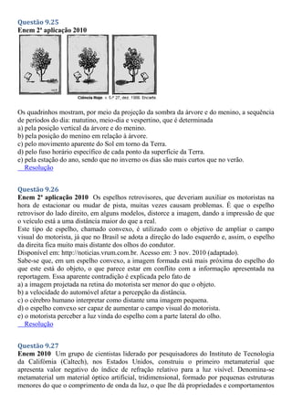 Questão 9.25
Enem 2ª aplicação 2010
Os quadrinhos mostram, por meio da projeção da sombra da árvore e do menino, a sequência
de períodos do dia: matutino, meio-dia e vespertino, que é determinada
a) pela posição vertical da árvore e do menino.
b) pela posição do menino em relação à árvore.
c) pelo movimento aparente do Sol em torno da Terra.
d) pelo fuso horário específico de cada ponto da superfície da Terra.
e) pela estação do ano, sendo que no inverno os dias são mais curtos que no verão.
Resolução
Questão 9.26
Enem 2ª aplicação 2010 Os espelhos retrovisores, que deveriam auxiliar os motoristas na
hora de estacionar ou mudar de pista, muitas vezes causam problemas. É que o espelho
retrovisor do lado direito, em alguns modelos, distorce a imagem, dando a impressão de que
o veículo está a uma distância maior do que a real.
Este tipo de espelho, chamado convexo, é utilizado com o objetivo de ampliar o campo
visual do motorista, já que no Brasil se adota a direção do lado esquerdo e, assim, o espelho
da direita fica muito mais distante dos olhos do condutor.
Disponível em: http://noticias.vrum.com.br. Acesso em: 3 nov. 2010 (adaptado).
Sabe-se que, em um espelho convexo, a imagem formada está mais próxima do espelho do
que este está do objeto, o que parece estar em conflito com a informação apresentada na
reportagem. Essa aparente contradição é explicada pelo fato de
a) a imagem projetada na retina do motorista ser menor do que o objeto.
b) a velocidade do automóvel afetar a percepção da distância.
c) o cérebro humano interpretar como distante uma imagem pequena.
d) o espelho convexo ser capaz de aumentar o campo visual do motorista.
e) o motorista perceber a luz vinda do espelho com a parte lateral do olho.
Resolução
Questão 9.27
Enem 2010 Um grupo de cientistas liderado por pesquisadores do Instituto de Tecnologia
da Califórnia (Caltech), nos Estados Unidos, construiu o primeiro metamaterial que
apresenta valor negativo do índice de refração relativo para a luz visível. Denomina-se
metamaterial um material óptico artificial, tridimensional, formado por pequenas estruturas
menores do que o comprimento de onda da luz, o que lhe dá propriedades e comportamentos
 