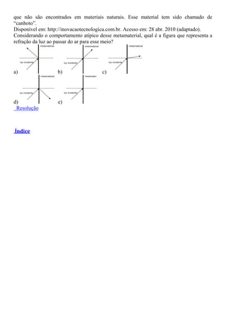 que não são encontrados em materiais naturais. Esse material tem sido chamado de
“canhoto”.
Disponível em: http://inovacaotecnologica.com.br. Acesso em: 28 abr. 2010 (adaptado).
Considerando o comportamento atípico desse metamaterial, qual é a figura que representa a
refração da luz ao passar do ar para esse meio?
a) b) c)
d) e)
Resolução
Índice
 