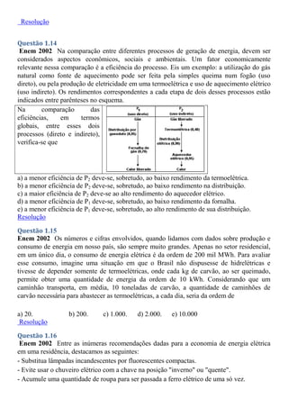Resolução
Questão 1.14
Enem 2002 Na comparação entre diferentes processos de geração de energia, devem ser
considerados aspectos econômicos, sociais e ambientais. Um fator economicamente
relevante nessa comparação é a eficiência do processo. Eis um exemplo: a utilização do gás
natural como fonte de aquecimento pode ser feita pela simples queima num fogão (uso
direto), ou pela produção de eletricidade em uma termoelétrica e uso de aquecimento elétrico
(uso indireto). Os rendimentos correspondentes a cada etapa de dois desses processos estão
indicados entre parênteses no esquema.
Na comparação das
eficiências, em termos
globais, entre esses dois
processos (direto e indireto),
verifica-se que
a) a menor eficiência de P2 deve-se, sobretudo, ao baixo rendimento da termoelétrica.
b) a menor eficiência de P2 deve-se, sobretudo, ao baixo rendimento na distribuição.
c) a maior eficiência de P2 deve-se ao alto rendimento do aquecedor elétrico.
d) a menor eficiência de P1 deve-se, sobretudo, ao baixo rendimento da fornalha.
e) a menor eficiência de P1 deve-se, sobretudo, ao alto rendimento de sua distribuição.
Resolução
Questão 1.15
Enem 2002 Os números e cifras envolvidos, quando lidamos com dados sobre produção e
consumo de energia em nosso país, são sempre muito grandes. Apenas no setor residencial,
em um único dia, o consumo de energia elétrica é da ordem de 200 mil MWh. Para avaliar
esse consumo, imagine uma situação em que o Brasil não dispusesse de hidrelétricas e
tivesse de depender somente de termoelétricas, onde cada kg de carvão, ao ser queimado,
permite obter uma quantidade de energia da ordem de 10 kWh. Considerando que um
caminhão transporta, em média, 10 toneladas de carvão, a quantidade de caminhões de
carvão necessária para abastecer as termoelétricas, a cada dia, seria da ordem de
a) 20. b) 200. c) 1.000. d) 2.000. e) 10.000
Resolução
Questão 1.16
Enem 2002 Entre as inúmeras recomendações dadas para a economia de energia elétrica
em uma residência, destacamos as seguintes:
- Substitua lâmpadas incandescentes por fluorescentes compactas.
- Evite usar o chuveiro elétrico com a chave na posição "inverno" ou "quente".
- Acumule uma quantidade de roupa para ser passada a ferro elétrico de uma só vez.
 