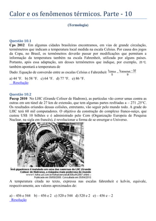 Calor e os fenômenos térmicos. Parte - 10
(Termologia)
Questão 10.1
Cps 2012 Em algumas cidades brasileiras encontramos, em vias de grande circulação,
termômetros que indicam a temperatura local medida na escala Celsius. Por causa dos jogos
da Copa, no Brasil, os termômetros deverão passar por modificações que permitam a
informação da temperatura também na escala Fahrenheit, utilizada por alguns países.
Portanto, após essa adaptação, um desses termômetros que indique, por exemplo, 25 C,

também apontará a temperatura de
Dado: Equação de conversão entre as escalas Celsius e Fahrenheit Celsius Fahrenheit
t t 32
5 9


a) 44 °F. b) 58 °F. c) 64 °F. d) 77 °F. e) 86 °F.
Resolução
Questão 10.2
Pucsp 2010 No LHC (Grande Colisor de Hadrons), as partículas vão correr umas contra as
outras em um túnel de 27 km de extensão, que tem algumas partes resfriadas a – 271 ,25°C.
Os resultados oriundos dessas colisões, entretanto, vão seguir pelo mundo todo. A grade do
LHC terá 60 mil computadores. O objetivo da construção do complexo franco-suíço, que
custou US$ 10 bilhões e é administrado pelo Cern (Organização Europeia de Pesquisa
Nuclear, na sigla em francês), é revolucionar a forma de se enxergar o Universo.
A temperatura citada no texto, expressa nas escalas fahrenheit e kelvin, equivale,
respectivamente, aos valores aproximados de:
a) – 456 e 544 b) – 456 e 2 c) 520 e 544 d) 520 e 2 e) – 456 e – 2
Resolução
 