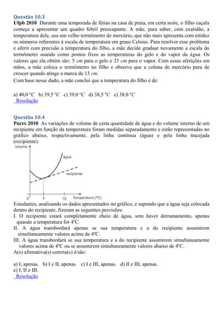 Questão 10.3
Ufpb 2010 Durante uma temporada de férias na casa de praia, em certa noite, o filho caçula
começa a apresentar um quadro febril preocupante. A mãe, para saber, com exatidão, a
temperatura dele, usa um velho termômetro de mercúrio, que não mais apresenta com nitidez
os números referentes à escala de temperatura em graus Celsius. Para resolver esse problema
e aferir com precisão a temperatura do filho, a mãe decide graduar novamente a escala do
termômetro usando como pontos fixos as temperaturas do gelo e do vapor da água. Os
valores que ela obtém são: 5 cm para o gelo e 25 cm para o vapor. Com essas aferições em
mãos, a mãe coloca o termômetro no filho e observa que a coluna de mercúrio para de
crescer quando atinge a marca de 13 cm.
Com base nesse dado, a mãe conclui que a temperatura do filho é de:
a) 40,0 ºC b) 39,5 ºC c) 39,0 ºC d) 38,5 ºC e) 38,0 ºC
Resolução
Questão 10.4
Pucrs 2010 As variações de volume de certa quantidade de água e do volume interno de um
recipiente em função da temperatura foram medidas separadamente e estão representadas no
gráfico abaixo, respectivamente, pela linha contínua (água) e pela linha tracejada
(recipiente).
Estudantes, analisando os dados apresentados no gráfico, e supondo que a água seja colocada
dentro do recipiente, fizeram as seguintes previsões:
I. O recipiente estará completamente cheio de água, sem haver derramamento, apenas
quando a temperatura for 4ºC.
II. A água transbordará apenas se sua temperatura e a do recipiente assumirem
simultaneamente valores acima de 4ºC.
III. A água transbordará se sua temperatura e a do recipiente assumirem simultaneamente
valores acima de 4ºC ou se assumirem simultaneamente valores abaixo de 4ºC.
A(s) afirmativa(s) correta(s) é/são:
a) I, apenas. b) I e II, apenas. c) I e III, apenas. d) II e III, apenas.
e) I, II e III.
Resolução
 