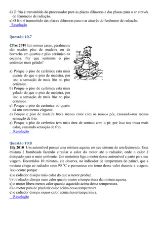 d) O frio é transmitido do processador para as placas difusoras e das placas para o ar através
do fenômeno de radiação.
e) O frio é transmitido das placas difusoras para o ar através do fenômeno de radiação.
Resolução
Questão 10.7
Cftsc 2010 Em nossas casas, geralmente
são usados piso de madeira ou de
borracha em quartos e piso cerâmico na
cozinha. Por que sentimos o piso
cerâmico mais gelado?
a) Porque o piso de cerâmica está mais
quente do que o piso de madeira, por
isso a sensação de mais frio no piso
cerâmico.
b) Porque o piso de cerâmica está mais
gelado do que o piso de madeira, por
isso a sensação de mais frio no piso
cerâmico.
c) Porque o piso de cerâmica no quarto
dá um tom menos elegante.
d) Porque o piso de madeira troca menos calor com os nossos pés, causando-nos menos
sensação de frio.
e) Porque o piso de cerâmica tem mais área de contato com o pé, por isso nos troca mais
calor, causando sensação de frio.
Resolução
Questão 10.8
Ufg 2010 Um automóvel possui uma mistura aquosa em seu sistema de arrefecimento. Essa
mistura é bombeada fazendo circular o calor do motor até o radiador, onde o calor é
dissipado para o meio ambiente. Um motorista liga o motor desse automóvel e parte para sua
viagem. Decorridos 10 minutos, ele observa, no indicador de temperatura do painel, que a
mistura chega ao radiador com 90 o
C e permanece em torno desse valor durante a viagem.
Isso ocorre porque
a) o radiador dissipa mais calor do que o motor produz.
b) o radiador dissipa mais calor quanto maior a temperatura da mistura aquosa.
c) o motor libera menos calor quando aquecido acima dessa temperatura.
d) o motor para de produzir calor acima dessa temperatura.
e) o radiador dissipa menos calor acima dessa temperatura.
Resolução
 