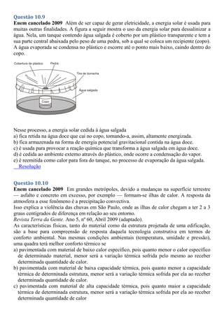 Questão 10.9
Enem cancelado 2009 Além de ser capaz de gerar eletricidade, a energia solar é usada para
muitas outras finalidades. A figura a seguir mostra o uso da energia solar para dessalinizar a
água. Nela, um tanque contendo água salgada é coberto por um plástico transparente e tem a
sua parte central abaixada pelo peso de uma pedra, sob a qual se coloca um recipiente (copo).
A água evaporada se condensa no plástico e escorre até o ponto mais baixo, caindo dentro do
copo.
Nesse processo, a energia solar cedida à água salgada
a) fica retida na água doce que cai no copo, tornando-a, assim, altamente energizada.
b) fica armazenada na forma de energia potencial gravitacional contida na água doce.
c) é usada para provocar a reação química que transforma a água salgada em água doce.
d) é cedida ao ambiente externo através do plástico, onde ocorre a condensação do vapor.
e) é reemitida como calor para fora do tanque, no processo de evaporação da água salgada.
Resolução
Questão 10.10
Enem cancelado 2009 Em grandes metrópoles, devido a mudanças na superfície terrestre
— asfalto e concreto em excesso, por exemplo — formam-se ilhas de calor. A resposta da
atmosfera a esse fenômeno é a precipitação convectiva.
Isso explica a violência das chuvas em São Paulo, onde as ilhas de calor chegam a ter 2 a 3
graus centígrados de diferença em relação ao seu entorno.
Revista Terra da Gente. Ano 5, nº 60, Abril 2009 (adaptado).
As características físicas, tanto do material como da estrutura projetada de uma edificação,
são a base para compreensão de resposta daquela tecnologia construtiva em termos de
conforto ambiental. Nas mesmas condições ambientais (temperatura, umidade e pressão),
uma quadra terá melhor conforto térmico se
a) pavimentada com material de baixo calor específico, pois quanto menor o calor específico
de determinado material, menor será a variação térmica sofrida pelo mesmo ao receber
determinada quantidade de calor.
b) pavimentada com material de baixa capacidade térmica, pois quanto menor a capacidade
térmica de determinada estrutura, menor será a variação térmica sofrida por ela ao receber
determinada quantidade de calor.
c) pavimentada com material de alta capacidade térmica, pois quanto maior a capacidade
térmica de determinada estrutura, menor será a variação térmica sofrida por ela ao receber
determinada quantidade de calor
 