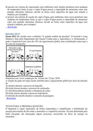 d) possuir um sistema de vaporização, pois ambientes mais úmidos permitem uma mudança
de temperatura lenta, já que o vapor d’água possui a capacidade de armazenar calor sem
grandes alterações térmicas, devido ao baixo calor específico da água (em relação à
madeira, por exemplo).
e) possuir um sistema de sucção do vapor d’água, pois ambientes mais secos permitem uma
mudança de temperatura lenta, já que o vapor d’água possui a capacidade de armazenar
calor sem grandes alterações térmicas, devido ao baixo calor específico da água (em
relação à madeira, por exemplo).
Resolução
Questão 10.11
Enem 2012 De acordo com o relatório “A grande sombra da pecuária” (Livestock‘s Long
Shadow), feito pela Organização das Nações Unidas para a Agricultura e a Alimentação, o
gado é responsável por cerca de 18% do aquecimento global, uma contribuição maior que a
do setor de transportes.
Disponível em: www.conpet.gov.br. Acesso em: 22 jun. 2010.
A criação de gado em larga escala contribui para o aquecimento global por meio da emissão
de
A) metano durante o processo de digestão.
B) óxido nitroso durante o processo de ruminação.
C) clorofluorcarbono durante o transporte de carne.
D) óxido nitroso durante o processo respiratório.
E) dióxido de enxofre durante o consumo de pastagens.
Resolução
TEXTO PARA A PRÓXIMA QUESTÃO:
O diagrama a seguir representa, de forma esquemática e simplificada, a distribuição da
energia proveniente do Sol sobre a atmosfera e a superfície terrestre. Na área delimitada pela
linha tracejada, são destacados alguns processos envolvidos no fluxo de energia na
atmosfera.
 