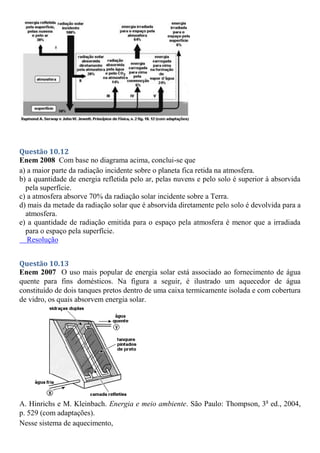 Questão 10.12
Enem 2008 Com base no diagrama acima, conclui-se que
a) a maior parte da radiação incidente sobre o planeta fica retida na atmosfera.
b) a quantidade de energia refletida pelo ar, pelas nuvens e pelo solo é superior à absorvida
pela superfície.
c) a atmosfera absorve 70% da radiação solar incidente sobre a Terra.
d) mais da metade da radiação solar que é absorvida diretamente pelo solo é devolvida para a
atmosfera.
e) a quantidade de radiação emitida para o espaço pela atmosfera é menor que a irradiada
para o espaço pela superfície.
Resolução
Questão 10.13
Enem 2007 O uso mais popular de energia solar está associado ao fornecimento de água
quente para fins domésticos. Na figura a seguir, é ilustrado um aquecedor de água
constituído de dois tanques pretos dentro de uma caixa termicamente isolada e com cobertura
de vidro, os quais absorvem energia solar.
A. Hinrichs e M. Kleinbach. Energia e meio ambiente. São Paulo: Thompson, 3a
ed., 2004,
p. 529 (com adaptações).
Nesse sistema de aquecimento,
 
