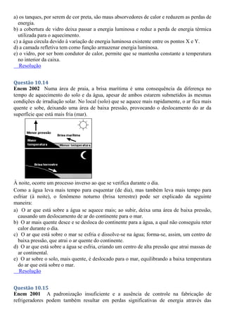 a) os tanques, por serem de cor preta, são maus absorvedores de calor e reduzem as perdas de
energia.
b) a cobertura de vidro deixa passar a energia luminosa e reduz a perda de energia térmica
utilizada para o aquecimento.
c) a água circula devido à variação de energia luminosa existente entre os pontos X e Y.
d) a camada refletiva tem como função armazenar energia luminosa.
e) o vidro, por ser bom condutor de calor, permite que se mantenha constante a temperatura
no interior da caixa.
Resolução
Questão 10.14
Enem 2002 Numa área de praia, a brisa marítima é uma consequência da diferença no
tempo de aquecimento do solo e da água, apesar de ambos estarem submetidos às mesmas
condições de irradiação solar. No local (solo) que se aquece mais rapidamente, o ar fica mais
quente e sobe, deixando uma área de baixa pressão, provocando o deslocamento do ar da
superfície que está mais fria (mar).
À noite, ocorre um processo inverso ao que se verifica durante o dia.
Como a água leva mais tempo para esquentar (de dia), mas também leva mais tempo para
esfriar (à noite), o fenômeno noturno (brisa terrestre) pode ser explicado da seguinte
maneira:
a) O ar que está sobre a água se aquece mais; ao subir, deixa uma área de baixa pressão,
causando um deslocamento de ar do continente para o mar.
b) O ar mais quente desce e se desloca do continente para a água, a qual não conseguiu reter
calor durante o dia.
c) O ar que está sobre o mar se esfria e dissolve-se na água; forma-se, assim, um centro de
baixa pressão, que atrai o ar quente do continente.
d) O ar que está sobre a água se esfria, criando um centro de alta pressão que atrai massas de
ar continental.
e) O ar sobre o solo, mais quente, é deslocado para o mar, equilibrando a baixa temperatura
do ar que está sobre o mar.
Resolução
Questão 10.15
Enem 2001 A padronização insuficiente e a ausência de controle na fabricação de
refrigeradores podem também resultar em perdas significativas de energia através das
 