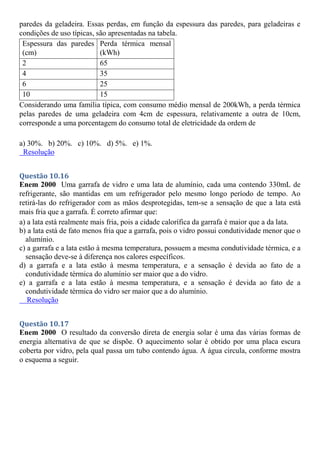 paredes da geladeira. Essas perdas, em função da espessura das paredes, para geladeiras e
condições de uso típicas, são apresentadas na tabela.
Espessura das paredes
(cm)
Perda térmica mensal
(kWh)
2 65
4 35
6 25
10 15
Considerando uma família típica, com consumo médio mensal de 200kWh, a perda térmica
pelas paredes de uma geladeira com 4cm de espessura, relativamente a outra de 10cm,
corresponde a uma porcentagem do consumo total de eletricidade da ordem de
a) 30%. b) 20%. c) 10%. d) 5%. e) 1%.
Resolução
Questão 10.16
Enem 2000 Uma garrafa de vidro e uma lata de alumínio, cada uma contendo 330mL de
refrigerante, são mantidas em um refrigerador pelo mesmo longo período de tempo. Ao
retirá-las do refrigerador com as mãos desprotegidas, tem-se a sensação de que a lata está
mais fria que a garrafa. É correto afirmar que:
a) a lata está realmente mais fria, pois a cidade calorífica da garrafa é maior que a da lata.
b) a lata está de fato menos fria que a garrafa, pois o vidro possui condutividade menor que o
alumínio.
c) a garrafa e a lata estão à mesma temperatura, possuem a mesma condutividade térmica, e a
sensação deve-se à diferença nos calores específicos.
d) a garrafa e a lata estão à mesma temperatura, e a sensação é devida ao fato de a
condutividade térmica do alumínio ser maior que a do vidro.
e) a garrafa e a lata estão à mesma temperatura, e a sensação é devida ao fato de a
condutividade térmica do vidro ser maior que a do alumínio.
Resolução
Questão 10.17
Enem 2000 O resultado da conversão direta de energia solar é uma das várias formas de
energia alternativa de que se dispõe. O aquecimento solar é obtido por uma placa escura
coberta por vidro, pela qual passa um tubo contendo água. A água circula, conforme mostra
o esquema a seguir.
 