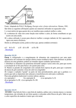 Fonte: Adaptado de PALZ, Wolfgang, Energia solar e fontes alternativas. Hemus, 1981.
São feitas as seguintes afirmações quanto aos materiais utilizados no aquecedor solar:
I. o reservatório de água quente deve ser metálico para conduzir melhor o calor.
II. a cobertura de vidro tem como função reter melhor o calor, de forma semelhante ao que
ocorre em uma estufa.
III. a placa utilizada é escura para absorver melhor a energia radiante do Sol, aquecendo a
água com maior eficiência.
Dentre as afirmações acima, pode-se dizer que, apenas está(ão) correta(s):
a) I b) I e II c) II d) I e III e) II e III
Resolução
Questão 10.18
Enem A refrigeração e o congelamento de alimentos são responsáveis por uma parte
significativa do consumo de energia elétrica numa residência típica. Para diminuir as perdas
térmicas de uma geladeira, podem ser tomados alguns cuidados operacionais:
I. Distribuir os alimentos nas prateleiras deixando espaços vazios entre eles, para que ocorra
a circulação do ar frio para baixo e do quente para cima.
II. Manter as paredes do congelador com camada bem espessa de gelo, para que o aumento
da massa de gelo aumente a troca de calor no congelador
III. Limpar o radiador ("grade" na parte de trás) periodicamente, para que a gordura e o
poeira que nele se depositam não reduzam a transferência de calor para o ambiente.
Para uma geladeira tradicional é correto indicar, apenas,
a) a operação I b) a operação II. c) as operações I e II.
d) as operações I e III. e) as operações II e III.
Resolução
Questão 10.19
Uff 2010 Uma bola de ferro e uma bola de madeira, ambas com a mesma massa e a mesma
temperatura, são retiradas de um forno quente e colocadas sobre blocos de gelo. Sabe-se que
o calor específico da madeira é maior que o do metal.
 