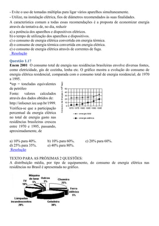 - Evite o uso de tomadas múltiplas para ligar vários aparelhos simultaneamente.
- Utilize, na instalação elétrica, fios de diâmetros recomendados às suas finalidades.
A característica comum a todas essas recomendações é a proposta de economizar energia
através da tentativa de, no dia, reduzir
a) a potência dos aparelhos e dispositivos elétricos.
b) o tempo de utilização dos aparelhos e dispositivos.
c) o consumo de energia elétrica convertida em energia térmica.
d) o consumo de energia térmica convertida em energia elétrica.
e) o consumo de energia elétrica através de correntes de fuga.
Resolução
Questão 1.17
Enem 2001 O consumo total de energia nas residências brasileiras envolve diversas fontes,
como eletricidade, gás de cozinha, lenha etc. O gráfico mostra a evolução do consumo de
energia elétrica residencial, comparada com o consumo total de energia residencial, de 1970
a 1995.
*tep = toneladas equivalentes
de petróleo
Fonte: valores calculados
através dos dados obtidos de:
http://infoener.iee.usp.br/1999.
Verifica-se que a participação
percentual da energia elétrica
no total de energia gasto nas
residências brasileiras cresceu
entre 1970 e 1995, passando,
aproximadamente, de
a) 10% para 40%. b) 10% para 60%. c) 20% para 60%.
d) 25% para 35%. e) 40% para 80%.
Resolução
TEXTO PARA AS PRÓXIMAS 2 QUESTÕES:
A distribuição média, por tipo de equipamento, do consumo de energia elétrica nas
residências no Brasil é apresentada no gráfico.
 