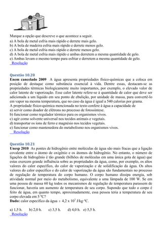 Marque a opção que descreve o que acontece a seguir.
a) A bola de metal esfria mais rápido e derrete mais gelo.
b) A bola de madeira esfria mais rápido e derrete menos gelo.
c) A bola de metal esfria mais rápido e derrete menos gelo.
d) A bola de metal esfria mais rápido e ambas derretem a mesma quantidade de gelo.
e) Ambas levam o mesmo tempo para esfriar e derretem a mesma quantidade de gelo.
Resolução
Questão 10.20
Enem cancelado 2009 A água apresenta propriedades físico-químicas que a coloca em
posição de destaque como substância essencial à vida. Dentre essas, destacam-se as
propriedades térmicas biologicamente muito importantes, por exemplo, o elevado valor de
calor latente de vaporização. Esse calor latente refere-se à quantidade de calor que deve ser
adicionada a um líquido em seu ponto de ebulição, por unidade de massa, para convertê-lo
em vapor na mesma temperatura, que no caso da água é igual a 540 calorias por grama.
A propriedade físico-química mencionada no texto confere à água a capacidade de
a) servir como doador de elétrons no processo de fotossíntese.
b) funcionar como regulador térmico para os organismos vivos.
c) agir como solvente universal nos tecidos animais e vegetais.
d) transportar os íons de ferro e magnésio nos tecidos vegetais.
e) funcionar como mantenedora do metabolismo nos organismos vivos.
Resolução
Questão 10.21
Unesp 2010 As pontes de hidrogênio entre moléculas de água são mais fracas que a ligação
covalente entre o átomo de oxigênio e os átomos de hidrogênio. No entanto, o número de
ligações de hidrogênio é tão grande (bilhões de moléculas em uma única gota de água) que
estas exercem grande influência sobre as propriedades da água, como, por exemplo, os altos
valores do calor específico, do calor de vaporização e de solidificação da água. Os altos
valores do calor específico e do calor de vaporização da água são fundamentais no processo
de regulação de temperatura do corpo humano. O corpo humano dissipa energia, sob
atividade normal por meio do metabolismo, equivalente a uma lâmpada de 100 W. Se em
uma pessoa de massa 60 kg todos os mecanismos de regulação de temperatura parassem de
funcionar, haveria um aumento de temperatura de seu corpo. Supondo que todo o corpo é
feito de água, em quanto tempo, aproximadamente, essa pessoa teria a temperatura de seu
corpo elevada em 5 ºC?
Dado: calor específico da água  4,2 x 103
J/kg·ºC.
a) 1,5 h. b) 2,0 h. c) 3,5 h. d) 4,0 h. e) 5,5 h.
Resolução
 