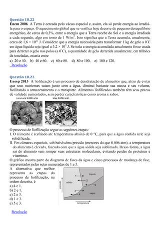 Questão 10.22
Enem 2006 A Terra é cercada pelo vácuo espacial e, assim, ela só perde energia ao irradiá-
la para o espaço. O aquecimento global que se verifica hoje decorre de pequeno desequilíbrio
energético, de cerca de 0,3%, entre a energia que a Terra recebe do Sol e a energia irradiada
a cada segundo, algo em torno de 1 W/m2
. Isso significa que a Terra acumula, anualmente,
cerca de 1,6 × 1022
J. Considere que a energia necessária para transformar 1 kg de gelo a 0°
C
em água líquida seja igual a 3,2 × 105
J. Se toda a energia acumulada anualmente fosse usada
para derreter o gelo nos polos (a 0°
C), a quantidade de gelo derretida anualmente, em trilhões
de toneladas, estaria entre
a) 20 e 40. b) 40 e 60. c) 60 e 80. d) 80 e 100. e) 100 e 120.
Resolução
Questão 10.23
Unesp 2013 A liofilização é um processo de desidratação de alimentos que, além de evitar
que seus nutrientes saiam junto com a água, diminui bastante sua massa e seu volume,
facilitando o armazenamento e o transporte. Alimentos liofilizados também têm seus prazos
de validade aumentados, sem perder características como aroma e sabor.
O processo de liofilização segue as seguintes etapas:
I. O alimento é resfriado até temperaturas abaixo de 0 °C, para que a água contida nele seja
solidificada.
II. Em câmaras especiais, sob baixíssima pressão (menores do que 0,006 atm), a temperatura
do alimento é elevada, fazendo com que a água sólida seja sublimada. Dessa forma, a água
sai do alimento sem romper suas estruturas moleculares, evitando perdas de proteínas e
vitaminas.
O gráfico mostra parte do diagrama de fases da água e cinco processos de mudança de fase,
representados pelas setas numeradas de 1 a 5.
A alternativa que melhor
representa as etapas do
processo de liofilização, na
ordem descrita, é
a) 4 e 1.
b) 2 e 1.
c) 2 e 3.
d) 1 e 3.
e) 5 e 3.
Resolução
 