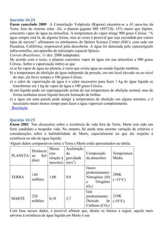 Questão 10.24
Enem cancelado 2009 A Constelação Vulpécula (Raposa) encontra-se a 63 anos-luz da
Terra, fora do sistema solar. Ali, o planeta gigante HD 189733b, 15% maior que Júpiter,
concentra vapor de água na atmosfera. A temperatura do vapor atinge 900 graus Celsius. “A
água sempre está lá, de alguma forma, mas às vezes é possível que seja escondida por outros
tipos de nuvens”, afirmaram os astrônomos do Spitzer Science Center (SSC), com sede em
Pasadena, Califórnia, responsável pela descoberta. A água foi detectada pelo espectrógrafo
infravermelho, um aparelho do telescópio espacial Spitzer.
Correio Braziliense, 11 dez. 2008 (adaptado).
De acordo com o texto, o planeta concentra vapor de água em sua atmosfera a 900 graus
Celsius. Sobre a vaporização infere-se que
a) se há vapor de água no planeta, é certo que existe água no estado líquido também.
b) a temperatura de ebulição da água independe da pressão, em um local elevado ou ao nível
do mar, ela ferve sempre a 100 graus Celsius.
c) o calor de vaporização da água é o calor necessário para fazer 1 kg de água líquida se
transformar em 1 kg de vapor de água a 100 graus Celsius.
d) um líquido pode ser superaquecido acima de sua temperatura de ebulição normal, mas de
forma nenhuma nesse líquido haverá formação de bolhas.
e) a água em uma panela pode atingir a temperatura de ebulição em alguns minutos, e é
necessário muito menos tempo para fazer a água vaporizar completamente.
Resolução
Questão 10.25
Enem 2002 Nas discussões sobre a existência de vida fora da Terra, Marte tem sido um
forte candidato a hospedar vida. No entanto, há ainda uma enorme variação de critérios e
considerações sobre a habitabilidade de Marte, especialmente no que diz respeito à
existência ou não de água líquida.
Alguns dados comparativos entre a Terra e Marte estão apresentados na tabela.
PLANETA
Distância
ao Sol
(km)
Massa
(em
relação à
terrestre)
Aceleração
da
gravidade
(m/s2
)
Composição
da atmosfera
Temperatura
Média
TERRA
149
milhões
1,00 9,8
Gases
predominantes:
Nitrogênio (N)
e Oxigênio
(O2)
288K
(+15°C)
MARTE
228
milhões
0,18 3,7
Gás
predominante:
Dióxido de
Carbono (CO2)
218K
(-55°C)
Com base nesses dados, é possível afirmar que, dentre os fatores a seguir, aquele mais
adverso à existência de água líquida em Marte é sua
 