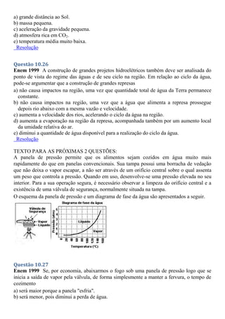 a) grande distância ao Sol.
b) massa pequena.
c) aceleração da gravidade pequena.
d) atmosfera rica em CO2.
e) temperatura média muito baixa.
Resolução
Questão 10.26
Enem 1999 A construção de grandes projetos hidroelétricos também deve ser analisada do
ponto de vista do regime das águas e de seu ciclo na região. Em relação ao ciclo da água,
pode-se argumentar que a construção de grandes represas
a) não causa impactos na região, uma vez que quantidade total de água da Terra permanece
constante.
b) não causa impactos na região, uma vez que a água que alimenta a represa prossegue
depois rio abaixo com a mesma vazão e velocidade.
c) aumenta a velocidade dos rios, acelerando o ciclo da água na região.
d) aumenta a evaporação na região da represa, acompanhada também por um aumento local
da umidade relativa do ar.
e) diminui a quantidade de água disponível para a realização do ciclo da água.
Resolução
TEXTO PARA AS PRÓXIMAS 2 QUESTÕES:
A panela de pressão permite que os alimentos sejam cozidos em água muito mais
rapidamente do que em panelas convencionais. Sua tampa possui uma borracha de vedação
que não deixa o vapor escapar, a não ser através de um orifício central sobre o qual assenta
um peso que controla a pressão. Quando em uso, desenvolve-se uma pressão elevada no seu
interior. Para a sua operação segura, é necessário observar a limpeza do orifício central e a
existência de uma válvula de segurança, normalmente situada na tampa.
O esquema da panela de pressão e um diagrama de fase da água são apresentados a seguir.
Questão 10.27
Enem 1999 Se, por economia, abaixarmos o fogo sob uma panela de pressão logo que se
inicia a saída de vapor pela válvula, de forma simplesmente a manter a fervura, o tempo de
cozimento
a) será maior porque a panela "esfria".
b) será menor, pois diminui a perda de água.
 