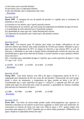 c) será maior, pois a pressão diminui.
d) será maior, pois a evaporação diminui.
e) não será alterado, pois a temperatura não varia.
Resolução
Questão 10.28
Enem 1999 A vantagem do uso de panela de pressão é a rapidez para o cozimento de
alimentos e isto se deve
a) à pressão no seu interior, que é igual à pressão externa.
b) à temperatura de seu interior, que está acima da temperatura de ebulição da água no local.
c) à quantidade de calor adicional que é transferida à panela.
d) à quantidade de vapor que esta sendo liberada pela válvula.
e) à espessura da sua parede, que é maior que a das panelas comuns.
Resolução
Questão 10.29
Ufpa 2012 Um homem gasta 10 minutos para tomar seu banho, utilizando-se de um
chuveiro elétrico que fornece uma vazão constante de 10 litros por minuto. Sabendo-se que a
água tem uma temperatura de 20°C ao chegar no chuveiro e que alcança 40°C ao sair do
chuveiro, e admitindo-se que toda a energia elétrica dissipada pelo resistor do chuveiro seja
transferida para a água nesse intervalo de tempo, é correto concluir-se que a potência elétrica
desse chuveiro é
Obs.: Considere que a densidade da água é 1 kg/litro, que o calor específico da água é 1 cal/g
ºC e que 1 cal = 4,2 J.
a) 10 KW b) 12 KW c) 14 KW d) 16 KW e) 18 KW
Resolução
Questão 10.30
Unesp 2011 Uma bolsa térmica com 500 g de água à temperatura inicial de 60 ºC é
empregada para tratamento da dor nas costas de um paciente. Transcorrido um certo tempo
desde o início do tratamento, a temperatura da água contida na bolsa é de 40 ºC.
Considerando que o calor específico da água é 1 cal/(g.ºC), e supondo que 60% do calor
cedido pela água foi absorvido pelo corpo do paciente, a quantidade de calorias recebidas
pelo paciente no tratamento foi igual a
a) 2 000. b) 4 000. c) 6 000. d) 8 000. e) 10 000.
Resolução
Questão 10.31
Eewb 2011 Um forno de micro-ondas produz ondas eletromagnéticas que aquecem os
alimentos colocados no seu interior ao provocar a agitação e o atrito entre suas moléculas. Se
colocarmos no interior do forno um copo com 250g de água a 15ºC, quanto tempo será
necessário para aquecê-lo a 80ºC? Suponha que as micro-ondas produzam 13000cal/min na
água e despreze a capacidade térmica do copo.
 