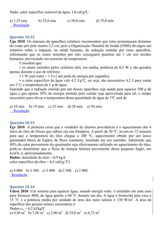Dado: calor específico sensível da água: 1,0 cal/gºC.
a) 1,25 min b) 25,0 min c) 50,0 min d) 75,0 min
Resolução
Questão 10.32
Cps 2010 Os manuais de aparelhos celulares recomendam que estes permaneçam distantes
do corpo por pelo menos 2,5 cm, pois a Organização Mundial de Saúde (OMS) divulgou um
relatório sobre o impacto, na saúde humana, da radiação emitida por estes aparelhos,
informando que os sinais emitidos por eles conseguem penetrar até 1 cm nos tecidos
humanos, provocando um aumento de temperatura.
Considere que:
• os sinais emitidos pelos celulares têm, em média, potência de 0,5 W e são gerados
apenas durante o uso do telefone;
• 1 W (um watt) = 1 J/s ( um joule de energia por segundo);
• o calor específico da água vale 4,2 J/g°C, ou seja, são necessários 4,2 J para variar
em 1º C a temperatura de 1 g de água.
Supondo que a radiação emitida por um desses aparelhos seja usada para aquecer 100 g de
água e que apenas 50% da energia emitida pelo celular seja aproveitada para tal, o tempo
necessário para elevar a temperatura dessa quantidade de água de 1ºC será de
a) 10 min. b) 19 min. c) 23 min. d) 28 min. e) 56 min.
Resolução
Questão 10.33
Fgv 2010 A primeira coisa que o vendedor de churros providencia é o aquecimento dos 4
litros de óleo de fritura que cabem em sua fritadeira. A partir de 20 ºC, levam-se 12 minutos
para que a temperatura do óleo chegue a 200 ºC, aquecimento obtido por um único
queimador (boca de fogão), de fluxo constante, instalado em seu carrinho. Admitindo que
80% do calor proveniente do queimador seja efetivamente utilizado no aquecimento do óleo,
pode-se determinar que o fluxo de energia térmica proveniente desse pequeno fogão, em
kcal/h, é, aproximadamente,
Dados: densidade do óleo = 0,9 kg/L
calor específico do óleo = 0,5 cal/(g.ºC)
a) 4 000. b) 3 500. c) 3 000. d) 2 500. e) 2 000.
Resolução
Questão 10.34
Udesc 2010 Um sistema para aquecer água, usando energia solar, é instalado em uma casa
para fornecer 400L de água quente a 60 °C durante um dia. A água é fornecida para casa a
15 °C e a potência média por unidade de área dos raios solares é 130 W/m2
. A área da
superfície dos painéis solares necessários é:
Dados cA = 4,2 kJ/kgºC
a) 9,50 m2
b) 7,56 m2
c) 2,00 m2
d) 25,0 m2
e) 6,73 m2
 