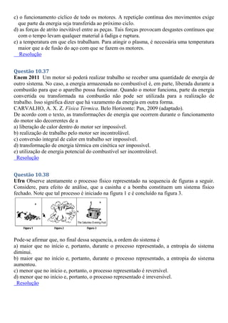 c) o funcionamento cíclico de todo os motores. A repetição contínua dos movimentos exige
que parte da energia seja transferida ao próximo ciclo.
d) as forças de atrito inevitável entre as peças. Tais forças provocam desgastes contínuos que
com o tempo levam qualquer material à fadiga e ruptura.
e) a temperatura em que eles trabalham. Para atingir o plasma, é necessária uma temperatura
maior que a de fusão do aço com que se fazem os motores.
Resolução
Questão 10.37
Enem 2011 Um motor só poderá realizar trabalho se receber uma quantidade de energia de
outro sistema. No caso, a energia armazenada no combustível é, em parte, liberada durante a
combustão para que o aparelho possa funcionar. Quando o motor funciona, parte da energia
convertida ou transformada na combustão não pode ser utilizada para a realização de
trabalho. Isso significa dizer que há vazamento da energia em outra forma.
CARVALHO, A. X. Z. Física Térmica. Belo Horizonte: Pax, 2009 (adaptado).
De acordo com o texto, as transformações de energia que ocorrem durante o funcionamento
do motor são decorrentes de a
a) liberação de calor dentro do motor ser impossível.
b) realização de trabalho pelo motor ser incontrolável.
c) conversão integral de calor em trabalho ser impossível.
d) transformação de energia térmica em cinética ser impossível.
e) utilização de energia potencial do combustível ser incontrolável.
Resolução
Questão 10.38
Ufrn Observe atentamente o processo físico representado na sequencia de figuras a seguir.
Considere, para efeito de análise, que a casinha e a bomba constituem um sistema físico
fechado. Note que tal processo é iniciado na figura 1 e é concluído na figura 3.
Pode-se afirmar que, no final dessa sequencia, a ordem do sistema é
a) maior que no início e, portanto, durante o processo representado, a entropia do sistema
diminui.
b) maior que no início e, portanto, durante o processo representado, a entropia do sistema
aumentou.
c) menor que no início e, portanto, o processo representado é reversível.
d) menor que no início e, portanto, o processo representado é irreversível.
Resolução
 