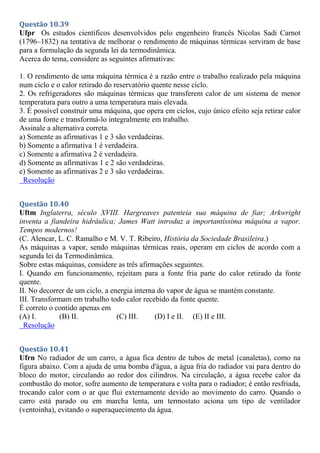 Questão 10.39
Ufpr Os estudos científicos desenvolvidos pelo engenheiro francês Nicolas Sadi Carnot
(1796–1832) na tentativa de melhorar o rendimento de máquinas térmicas serviram de base
para a formulação da segunda lei da termodinâmica.
Acerca do tema, considere as seguintes afirmativas:
1. O rendimento de uma máquina térmica é a razão entre o trabalho realizado pela máquina
num ciclo e o calor retirado do reservatório quente nesse ciclo.
2. Os refrigeradores são máquinas térmicas que transferem calor de um sistema de menor
temperatura para outro a uma temperatura mais elevada.
3. É possível construir uma máquina, que opera em ciclos, cujo único efeito seja retirar calor
de uma fonte e transformá-lo integralmente em trabalho.
Assinale a alternativa correta.
a) Somente as afirmativas 1 e 3 são verdadeiras.
b) Somente a afirmativa 1 é verdadeira.
c) Somente a afirmativa 2 é verdadeira.
d) Somente as afirmativas 1 e 2 são verdadeiras.
e) Somente as afirmativas 2 e 3 são verdadeiras.
Resolução
Questão 10.40
Uftm Inglaterra, século XVIII. Hargreaves patenteia sua máquina de fiar; Arkwright
inventa a fiandeira hidráulica; James Watt introduz a importantíssima máquina a vapor.
Tempos modernos!
(C. Alencar, L. C. Ramalho e M. V. T. Ribeiro, História da Sociedade Brasileira.)
As máquinas a vapor, sendo máquinas térmicas reais, operam em ciclos de acordo com a
segunda lei da Termodinâmica.
Sobre estas máquinas, considere as três afirmações seguintes.
I. Quando em funcionamento, rejeitam para a fonte fria parte do calor retirado da fonte
quente.
II. No decorrer de um ciclo, a energia interna do vapor de água se mantém constante.
III. Transformam em trabalho todo calor recebido da fonte quente.
É correto o contido apenas em
(A) I. (B) II. (C) III. (D) I e II. (E) II e III.
Resolução
Questão 10.41
Ufrn No radiador de um carro, a água fica dentro de tubos de metal (canaletas), como na
figura abaixo. Com a ajuda de uma bomba d'água, a água fria do radiador vai para dentro do
bloco do motor, circulando ao redor dos cilindros. Na circulação, a água recebe calor da
combustão do motor, sofre aumento de temperatura e volta para o radiador; é então resfriada,
trocando calor com o ar que flui externamente devido ao movimento do carro. Quando o
carro está parado ou em marcha lenta, um termostato aciona um tipo de ventilador
(ventoinha), evitando o superaquecimento da água.
 
