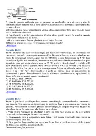 A situação descrita evidencia que, no processo de combustão, parte da energia não foi
transformada em trabalho para o carro se mover. Examinando-se as trocas de calor efetuadas,
pode-se afirmar
a) Considerando o motor uma máquina térmica ideal, quanto maior for o calor trocado, maior
será o rendimento do motor.
b) Considerando o motor uma máquina térmica ideal, quanto menor for o calor trocado,
menor será o rendimento do motor.
c) Ocorre um aumento da entropia do ar nessas trocas de calor.
d) Ocorrem apenas processos reversíveis nessas trocas de calor.
Resolução
Questão 10.42
Enem Durante uma ação de fiscalização em postos de combustíveis, foi encontrado um
mecanismo inusitado para enganar o consumidor. Durante o inverno, o responsável por um
posto de combustível compra álcool por R$ 0,50/litro, a uma temperatura de 5 °C. Para
revender o líquido aos motoristas, instalou um mecanismo na bomba de combustível para
aquecê-lo, para que atinja a temperatura de 35 °C, sendo o litro de álcool revendido a R$
1,60. Diariamente o posto compra 20 mil litros de álcool a 5 ºC e os revende. Com relação à
situação hipotética descrita no texto e dado que o coeficiente de dilatação volumétrica do
álcool é de 1×10-3
ºC-1
, desprezando-se o custo da energia gasta no aquecimento do
combustível, o ganho financeiro que o dono do posto teria obtido devido ao aquecimento do
álcool após uma semana de vendas estaria entre
A) R$ 500,00 e R$ 1.000,00.
B) R$ 1.050,00 e R$ 1.250,00.
C) R$ 4.000,00 e R$ 5.000,00.
D) R$ 6.000,00 e R$ 6.900,00.
E) R$ 7.000,00 e R$ 7.950,00.
Resolução
Questão 10.43
Enem A gasolina é vendida por litro, mas em sua utilização como combustível, a massa é o
que importa. Um aumento da temperatura do ambiente leva a um aumento no volume da
gasolina. Para diminuir os efeitos práticos dessa variação, os tanques dos postos de gasolina
são subterrâneos. Se os tanques não fossem subterrâneos:
I. Você levaria vantagem ao abastecer o carro na hora mais quente do dia pois estaria
comprando mais massa por litro de combustível.
II. Abastecendo com a temperatura mais baixa, você estaria comprando mais massa de
combustível para cada litro.
III. Se a gasolina fosse vendida por kg em vez de por litro, o problema comercial decorrente
da dilatação da gasolina estaria resolvido.
Destas considerações, somente:
 