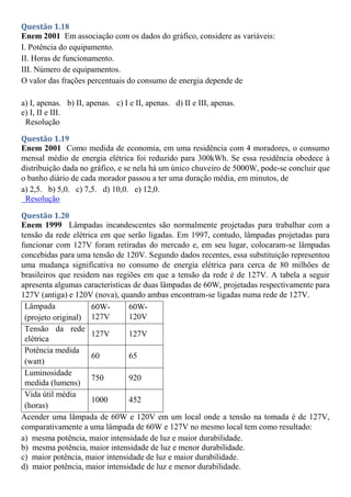 Questão 1.18
Enem 2001 Em associação com os dados do gráfico, considere as variáveis:
I. Potência do equipamento.
II. Horas de funcionamento.
III. Número de equipamentos.
O valor das frações percentuais do consumo de energia depende de
a) I, apenas. b) II, apenas. c) I e II, apenas. d) II e III, apenas.
e) I, II e III.
Resolução
Questão 1.19
Enem 2001 Como medida de economia, em uma residência com 4 moradores, o consumo
mensal médio de energia elétrica foi reduzido para 300kWh. Se essa residência obedece à
distribuição dada no gráfico, e se nela há um único chuveiro de 5000W, pode-se concluir que
o banho diário de cada morador passou a ter uma duração média, em minutos, de
a) 2,5. b) 5,0. c) 7,5. d) 10,0. e) 12,0.
Resolução
Questão 1.20
Enem 1999 Lâmpadas incandescentes são normalmente projetadas para trabalhar com a
tensão da rede elétrica em que serão ligadas. Em 1997, contudo, lâmpadas projetadas para
funcionar com 127V foram retiradas do mercado e, em seu lugar, colocaram-se lâmpadas
concebidas para uma tensão de 120V. Segundo dados recentes, essa substituição representou
uma mudança significativa no consumo de energia elétrica para cerca de 80 milhões de
brasileiros que residem nas regiões em que a tensão da rede é de 127V. A tabela a seguir
apresenta algumas características de duas lâmpadas de 60W, projetadas respectivamente para
127V (antiga) e 120V (nova), quando ambas encontram-se ligadas numa rede de 127V.
Lâmpada
(projeto original)
60W-
127V
60W-
120V
Tensão da rede
elétrica
127V 127V
Potência medida
(watt)
60 65
Luminosidade
medida (lumens)
750 920
Vida útil média
(horas)
1000 452
Acender uma lâmpada de 60W e 120V em um local onde a tensão na tomada é de 127V,
comparativamente a uma lâmpada de 60W e 127V no mesmo local tem como resultado:
a) mesma potência, maior intensidade de luz e maior durabilidade.
b) mesma potência, maior intensidade de luz e menor durabilidade.
c) maior potência, maior intensidade de luz e maior durabilidade.
d) maior potência, maior intensidade de luz e menor durabilidade.
 