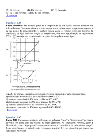 (A) I é correta. (B) II é correta. (C) III é correta.
(D) I e II são corretas. (E) II e III são corretas.
Resolução
Questão 10.44
Enem cancelado De maneira geral, se a temperatura de um líquido comum aumenta, ele
sofre dilatação. O mesmo não ocorre com a água, se ela estiver a uma temperatura próxima a
de seu ponto de congelamento. O gráfico mostra como o volume específico (inverso da
densidade) da água varia em função da temperatura, com uma aproximação na região entre
0ºC e 10ºC, ou seja, nas proximidades do ponto de congelamento da água.
A partir do gráfico, é correto concluir que o volume ocupado por certa massa de água
a) diminui em menos de 3% ao se resfriar de 100ºC a 0ºC.
b) aumenta em mais de 0,4% ao se resfriar de 4ºC a 0ºC.
c) diminui em menos de 0,04% ao se aquecer de 0ºC a 4ºC.
d) aumenta em mais de 4% ao se aquecer de 4ºC a 9ºC.
e) aumenta em menos de 3% ao se aquecer de 0ºC a 100ºC.
Resolução
Questão 10.45
Enem 2010 Em nosso cotidiano, utilizamos as palavras “calor” e “temperatura” de forma
diferente de como elas são usadas no meio científico. Na linguagem corrente, calor é
identificado como “algo quente” e temperatura mede a “quantidade de calor de um corpo”.
Esses significados, no entanto, não conseguem explicar diversas situações que podem ser
verificadas na prática.
 