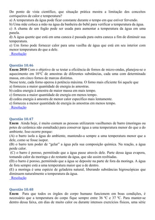 Do ponto de vista científico, que situação prática mostra a limitação dos conceitos
corriqueiros de calor e temperatura?
a) A temperatura da água pode ficar constante durante o tempo em que estiver fervendo.
b) Uma mãe coloca a mão na água da banheira do bebê para verificar a temperatura da água.
c) A chama de um fogão pode ser usada para aumentar a temperatura da água em uma
panela.
d) A água quente que está em uma caneca é passada para outra caneca a fim de diminuir sua
temperatura.
e) Um forno pode fornecer calor para uma vasilha de água que está em seu interior com
menor temperatura do que a dele.
Resolução
Questão 10.46
Enem 2010 Com o objetivo de se testar a eficiência de fornos de micro-ondas, planejou-se o
aquecimento em 10°C de amostras de diferentes substâncias, cada uma com determinada
massa, em cinco fornos de marcas distintas.
Nesse teste, cada forno operou à potência máxima. O forno mais eficiente foi aquele que
a) forneceu a maior quantidade de energia às amostras.
b) cedeu energia à amostra de maior massa em mais tempo.
c) forneceu a maior quantidade de energia em menos tempo.
d) cedeu energia à amostra de menor calor específico mais lentamente.
e) forneceu a menor quantidade de energia às amostras em menos tempo.
Resolução
Questão 10.47
Enem Ainda hoje, é muito comum as pessoas utilizarem vasilhames de barro (moringas ou
potes de cerâmica não esmaltada) para conservar água a uma temperatura menor do que a do
ambiente. Isso ocorre porque:
(A) o barro isola a água do ambiente, mantendo-a sempre a uma temperatura menor que a
dele, como se fosse isopor.
(B) o barro tem poder de “gelar” a água pela sua composição química. Na reação, a água
perde calor.
(C) o barro é poroso, permitindo que a água passe através dele. Parte dessa água evapora,
tomando calor da moringa e do restante da água, que são assim resfriadas.
(D) o barro é poroso, permitindo que a água se deposite na parte de fora da moringa. A água
de fora sempre está a uma temperatura maior que a de dentro.
(E) a moringa é uma espécie de geladeira natural, liberando substâncias higroscópicas que
diminuem naturalmente a temperatura da água.
Resolução
Questão 10.48
Enem Para que todos os órgãos do corpo humano funcionem em boas condições, é
necessário que a temperatura do corpo fique sempre entre 36 ºC e 37 ºC. Para manter-se
dentro dessa faixa, em dias de muito calor ou durante intensos exercícios físicos, uma série
 