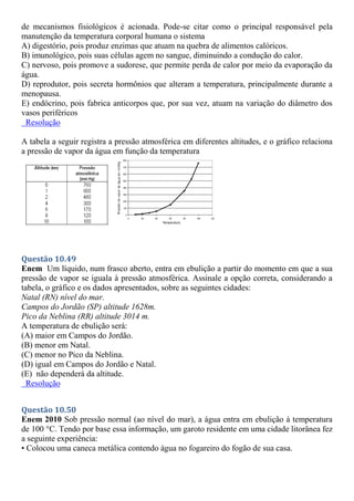 de mecanismos fisiológicos é acionada. Pode-se citar como o principal responsável pela
manutenção da temperatura corporal humana o sistema
A) digestório, pois produz enzimas que atuam na quebra de alimentos calóricos.
B) imunológico, pois suas células agem no sangue, diminuindo a condução do calor.
C) nervoso, pois promove a sudorese, que permite perda de calor por meio da evaporação da
água.
D) reprodutor, pois secreta hormônios que alteram a temperatura, principalmente durante a
menopausa.
E) endócrino, pois fabrica anticorpos que, por sua vez, atuam na variação do diâmetro dos
vasos periféricos
Resolução
A tabela a seguir registra a pressão atmosférica em diferentes altitudes, e o gráfico relaciona
a pressão de vapor da água em função da temperatura
Questão 10.49
Enem Um líquido, num frasco aberto, entra em ebulição a partir do momento em que a sua
pressão de vapor se iguala à pressão atmosférica. Assinale a opção correta, considerando a
tabela, o gráfico e os dados apresentados, sobre as seguintes cidades:
Natal (RN) nível do mar.
Campos do Jordão (SP) altitude 1628m.
Pico da Neblina (RR) altitude 3014 m.
A temperatura de ebulição será:
(A) maior em Campos do Jordão.
(B) menor em Natal.
(C) menor no Pico da Neblina.
(D) igual em Campos do Jordão e Natal.
(E) não dependerá da altitude.
Resolução
Questão 10.50
Enem 2010 Sob pressão normal (ao nível do mar), a água entra em ebulição à temperatura
de 100 °C. Tendo por base essa informação, um garoto residente em uma cidade litorânea fez
a seguinte experiência:
• Colocou uma caneca metálica contendo água no fogareiro do fogão de sua casa.
 
