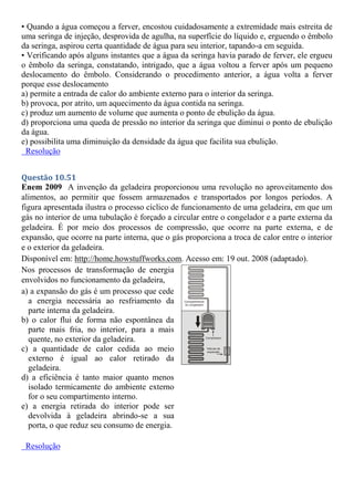 • Quando a água começou a ferver, encostou cuidadosamente a extremidade mais estreita de
uma seringa de injeção, desprovida de agulha, na superfície do líquido e, erguendo o êmbolo
da seringa, aspirou certa quantidade de água para seu interior, tapando-a em seguida.
• Verificando após alguns instantes que a água da seringa havia parado de ferver, ele ergueu
o êmbolo da seringa, constatando, intrigado, que a água voltou a ferver após um pequeno
deslocamento do êmbolo. Considerando o procedimento anterior, a água volta a ferver
porque esse deslocamento
a) permite a entrada de calor do ambiente externo para o interior da seringa.
b) provoca, por atrito, um aquecimento da água contida na seringa.
c) produz um aumento de volume que aumenta o ponto de ebulição da água.
d) proporciona uma queda de pressão no interior da seringa que diminui o ponto de ebulição
da água.
e) possibilita uma diminuição da densidade da água que facilita sua ebulição.
Resolução
Questão 10.51
Enem 2009 A invenção da geladeira proporcionou uma revolução no aproveitamento dos
alimentos, ao permitir que fossem armazenados e transportados por longos períodos. A
figura apresentada ilustra o processo cíclico de funcionamento de uma geladeira, em que um
gás no interior de uma tubulação é forçado a circular entre o congelador e a parte externa da
geladeira. É por meio dos processos de compressão, que ocorre na parte externa, e de
expansão, que ocorre na parte interna, que o gás proporciona a troca de calor entre o interior
e o exterior da geladeira.
Disponível em: http://home.howstuffworks.com. Acesso em: 19 out. 2008 (adaptado).
Nos processos de transformação de energia
envolvidos no funcionamento da geladeira,
a) a expansão do gás é um processo que cede
a energia necessária ao resfriamento da
parte interna da geladeira.
b) o calor flui de forma não espontânea da
parte mais fria, no interior, para a mais
quente, no exterior da geladeira.
c) a quantidade de calor cedida ao meio
externo é igual ao calor retirado da
geladeira.
d) a eficiência é tanto maior quanto menos
isolado termicamente do ambiente externo
for o seu compartimento interno.
e) a energia retirada do interior pode ser
devolvida à geladeira abrindo-se a sua
porta, o que reduz seu consumo de energia.
Resolução
 