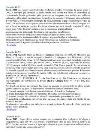 Questão 10.52
Enem 2010 As cidades industrializadas produzem grandes proporções de gases como o
CO2, o principal gás causador do efeito estufa. Isso ocorre por causa da quantidade de
combustíveis fósseis queimados, principalmente no transporte, mas também em caldeiras
industriais. Além disso, nessas cidades concentram-se as maiores áreas com solos asfaltados
e concretados, o que aumenta a retenção de calor, formando o que se conhece por “ilhas de
calor”. Tal fenômeno ocorre porque esses materiais absorvem o calor e o devolvem para o ar
sob a forma de radiação térmica. Em áreas urbanas, devido à atuação conjunta do efeito
estufa e das “ilhas de calor”, espera-se que o consumo de energia elétrica
a) diminua devido à utilização de caldeiras por indústrias metalúrgicas.
b) aumente devido ao bloqueio da luz do sol pelos gases do efeito estufa.
c) diminua devido à não necessidade de aquecer a água utilizada em indústrias.
d) aumente devido à necessidade de maior refrigeração de indústrias e residências.
e) diminua devido à grande quantidade de radiação térmica reutilizada.
Resolução
Questão 10.53
Enem 2012 Segundo dados do Balanço Energético Nacional de 2008, do Ministério das
Minas e Energia, a matriz energética brasileira é composta por hidrelétrica (80%),
termelétrica (19,9%) e eólica (0,1%). Nas termelétricas, esse percentual é dividido conforme
o combustível usado, sendo: gás natural (6,6%), biomassa (5,3%), derivados de petróleo
(3,3%), energia nuclear (3,1%) e carvão mineral (1,6%). Com a geração de eletricidade da
biomassa, pode-se considerar que ocorre uma compensação do carbono liberado na queima
do material vegetal pela absorção desse elemento no crescimento das plantas. Entretanto,
estudos indicam que as emissões de metano (CH4) das hidrelétricas podem ser comparáveis
às emissões de CO2 das termelétricas.
MORET, A. S.; FERREIRA, I. A. As hidrelétricas do Rio Madeira e os impactos
socioambientais da eletrificação no Brasil. Revista Ciência Hoje. V. 45, no 265, 2009
(adaptado).
No Brasil, em termos do impacto das fontes de energia no crescimento do efeito estufa,
quanto à emissão de gases, as hidrelétricas seriam consideradas como uma fonte.
A) limpa de energia, contribuindo para minimizar os efeitos deste fenômeno.
B) eficaz de energia, tomando-se o percentual de oferta e os benefícios verificados.
C) limpa de energia, não afetando ou alterando os níveis dos gases do efeito estufa.
D) poluidora, colaborando com níveis altos de gases de efeito estufa em função de seu
potencial de oferta.
E) alternativa, tomando-se por referência a grande emissão de gases de efeito estufa das
demais fontes geradoras.
Resolução
Questão 10.54
Enem 2013 Aquecedores solares usados em residências têm o objetivo de elevar a
temperatura da água até 70°C. No entanto, a temperatura ideal da água para um banho é de
30°C. Por isso, deve-se misturar a água aquecida com a água à temperatura ambiente de um
outro reservatório, que se encontra a 25°C.
 