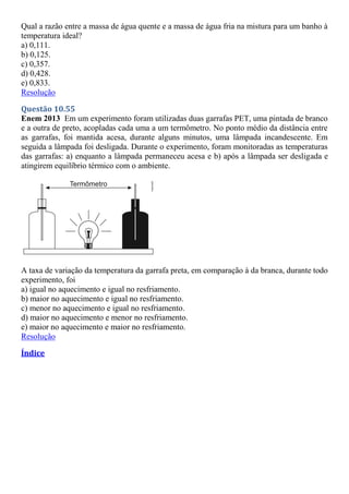Qual a razão entre a massa de água quente e a massa de água fria na mistura para um banho à
temperatura ideal?
a) 0,111.
b) 0,125.
c) 0,357.
d) 0,428.
e) 0,833.
Resolução
Questão 10.55
Enem 2013 Em um experimento foram utilizadas duas garrafas PET, uma pintada de branco
e a outra de preto, acopladas cada uma a um termômetro. No ponto médio da distância entre
as garrafas, foi mantida acesa, durante alguns minutos, uma lâmpada incandescente. Em
seguida a lâmpada foi desligada. Durante o experimento, foram monitoradas as temperaturas
das garrafas: a) enquanto a lâmpada permaneceu acesa e b) após a lâmpada ser desligada e
atingirem equilíbrio térmico com o ambiente.
A taxa de variação da temperatura da garrafa preta, em comparação à da branca, durante todo
experimento, foi
a) igual no aquecimento e igual no resfriamento.
b) maior no aquecimento e igual no resfriamento.
c) menor no aquecimento e igual no resfriamento.
d) maior no aquecimento e menor no resfriamento.
e) maior no aquecimento e maior no resfriamento.
Resolução
Índice
 