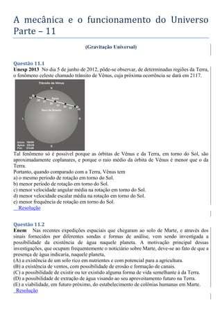 A mecânica e o funcionamento do Universo
Parte – 11
(Gravitação Universal)
Questão 11.1
Unesp 2013 No dia 5 de junho de 2012, pôde-se observar, de determinadas regiões da Terra,
o fenômeno celeste chamado trânsito de Vênus, cuja próxima ocorrência se dará em 2117.
Tal fenômeno só é possível porque as órbitas de Vênus e da Terra, em torno do Sol, são
aproximadamente coplanares, e porque o raio médio da órbita de Vênus é menor que o da
Terra.
Portanto, quando comparado com a Terra, Vênus tem
a) o mesmo período de rotação em torno do Sol.
b) menor período de rotação em torno do Sol.
c) menor velocidade angular média na rotação em torno do Sol.
d) menor velocidade escalar média na rotação em torno do Sol.
e) menor frequência de rotação em torno do Sol.
Resolução
Questão 11.2
Enem Nas recentes expedições espaciais que chegaram ao solo de Marte, e através dos
sinais fornecidos por diferentes sondas e formas de análise, vem sendo investigada a
possibilidade da existência de água naquele planeta. A motivação principal dessas
investigações, que ocupam frequentemente o noticiário sobre Marte, deve-se ao fato de que a
presença de água indicaria, naquele planeta,
(A) a existência de um solo rico em nutrientes e com potencial para a agricultura.
(B) a existência de ventos, com possibilidade de erosão e formação de canais.
(C) a possibilidade de existir ou ter existido alguma forma de vida semelhante à da Terra.
(D) a possibilidade de extração de água visando ao seu aproveitamento futuro na Terra.
(E) a viabilidade, em futuro próximo, do estabelecimento de colônias humanas em Marte.
Resolução
 