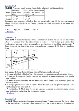 Questão 11.3
Afa 2012 A tabela a seguir resume alguns dados sobre dois satélites de Júpiter.
Nome
Diâmetro
aproximado
(km)
Raio médio da órbita em
relação ao centro de
Júpiter (km)
Io 3
3,64 10
 5
4,20 10

Europa 3
3,14 10
 5
6,72 10

Sabendo-se que o período orbital de Io é de aproximadamente 1,8 dia terrestre, pode-se
afirmar que o período orbital de Europa expresso em dia(s) terrestre(s), é um valor mais
próximo de
a) 0,90 b) 1,50 c) 3,60 d) 7,20
Resolução
Questão 11.4
Enem 2012 A característica que permite identificar um planeta no céu é o seu movimento
relativo às estrelas fixas. Se observarmos a posição de um planeta por vários dias,
verificaremos que sua posição em relação às estrelas fixas se modifica regularmente. A
figura destaca o movimento de Marte observado em intervalos de 10 dias, registrado da
Terra.
Qual a causa da forma da trajetória do planeta Marte registrada na figura?
a) A maior velocidade orbital da Terra faz com que, em certas épocas, ela ultrapasse Marte.
b) A presença de outras estrelas faz com que sua trajetória seja desviada por meio da atração
gravitacional.
c) A órbita de Marte, em torno do Sol, possui uma forma elíptica mais acentuada que a dos
demais planetas.
d) A atração gravitacional entre a Terra e Marte faz com que este planeta apresente uma
órbita irregular em torno do Sol.
e) A proximidade de Marte com Júpiter, em algumas épocas do ano, faz com que a atração
gravitacional de Júpiter interfira em seu movimento.
Resolução
Questão 11.5
Ifsp 2012 Muitos ainda acreditam que como a órbita da Terra em torno do Sol é uma elipse
e o Sol não está no centro dessa elipse, as estações do ano ocorrem porque a Terra ora fica
 