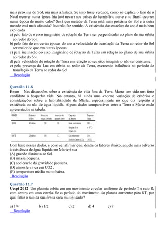 mais próxima do Sol, ora mais afastada. Se isso fosse verdade, como se explica o fato de o
Natal ocorrer numa época fria (até nevar) nos países do hemisfério norte e no Brasil ocorrer
numa época de muito calor? Será que metade da Terra está mais próxima do Sol e a outra
metade está mais afastada? Isso não faz sentido. A existência das estações do ano é mais bem
explicada
a) pelo fato de o eixo imaginário de rotação da Terra ser perpendicular ao plano de sua órbita
ao redor do Sol.
b) pelo fato de em certas épocas do ano a velocidade de translação da Terra ao redor do Sol
ser maior do que em outras épocas.
c) pela inclinação do eixo imaginário de rotação da Terra em relação ao plano de sua órbita
ao redor do Sol.
d) pela velocidade de rotação da Terra em relação ao seu eixo imaginário não ser constante.
e) pela presença da Lua em órbita ao redor da Terra, exercendo influência no período de
translação da Terra ao redor do Sol.
Resolução
Questão 11.6
Enem Nas discussões sobre a existência de vida fora da Terra, Marte tem sido um forte
candidato a hospedar vida. No entanto, há ainda uma enorme variação de critérios e
considerações sobre a habitabilidade de Marte, especialmente no que diz respeito à
existência ou não de água líquida. Alguns dados comparativos entre a Terra e Marte estão
apresentados na tabela.
Com base nesses dados, é possível afirmar que, dentre os fatores abaixo, aquele mais adverso
à existência de água líquida em Marte é sua
(A) grande distância ao Sol.
(B) massa pequena.
(C) aceleração da gravidade pequena.
(D) atmosfera rica em CO2 .
(E) temperatura média muito baixa.
Resolução
Questão 11.7
Uespi 2012 Um planeta orbita em um movimento circular uniforme de período T e raio R,
com centro em uma estrela. Se o período do movimento do planeta aumentar para 8T, por
qual fator o raio da sua órbita será multiplicado?
a) 1/4 b) 1/2 c) 2 d) 4 e) 8
Resolução
 