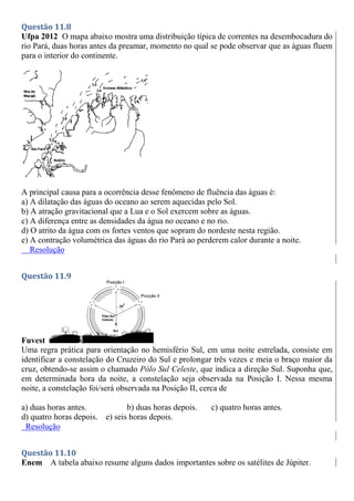Questão 11.8
Ufpa 2012 O mapa abaixo mostra uma distribuição típica de correntes na desembocadura do
rio Pará, duas horas antes da preamar, momento no qual se pode observar que as águas fluem
para o interior do continente.
A principal causa para a ocorrência desse fenômeno de fluência das águas é:
a) A dilatação das águas do oceano ao serem aquecidas pelo Sol.
b) A atração gravitacional que a Lua e o Sol exercem sobre as águas.
c) A diferença entre as densidades da água no oceano e no rio.
d) O atrito da água com os fortes ventos que sopram do nordeste nesta região.
e) A contração volumétrica das águas do rio Pará ao perderem calor durante a noite.
Resolução
Questão 11.9
Fuvest
Uma regra prática para orientação no hemisfério Sul, em uma noite estrelada, consiste em
identificar a constelação do Cruzeiro do Sul e prolongar três vezes e meia o braço maior da
cruz, obtendo-se assim o chamado Pólo Sul Celeste, que indica a direção Sul. Suponha que,
em determinada hora da noite, a constelação seja observada na Posição I. Nessa mesma
noite, a constelação foi/será observada na Posição II, cerca de
a) duas horas antes. b) duas horas depois. c) quatro horas antes.
d) quatro horas depois. e) seis horas depois.
Resolução
Questão 11.10
Enem A tabela abaixo resume alguns dados importantes sobre os satélites de Júpiter.
 