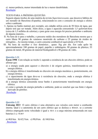 e) menor potência, menor intensidade de luz e menor durabilidade.
Resolução
TEXTO PARA A PRÓXIMA QUESTÃO:
Seguem alguns trechos de uma matéria da revista Superinteressante, que descreve hábitos de
um morador de Barcelona (Espanha), relacionando-os com o consumo de energia e efeitos
sobre o ambiente.
I. Apenas no banho matinal, por exemplo, um cidadão utiliza cerca de 50 litros de água, que
depois terá que ser tratada. Além disso, a água é aquecida consumindo 1,5 quilowatt-hora
(cerca de 1,3 milhões de calorias), e para gerar essa energia foi preciso perturbar o ambiente
de alguma maneira...
II. Na hora de ir para o trabalho, o percurso médio dos moradores de Barcelona mostra que o
carro libera 90 gramas do venenoso monóxido de carbono e 25 gramas de óxidos de
nitrogênio... Ao mesmo tempo, o carro consome combustível equivalente a 8,9 kwh.
III. Na hora de recolher o lixo doméstico... quase 1kg por dia. Em cada quilo há
aproximadamente 240 gramas de papel, papelão e embalagens; 80 gramas de plástico; 55
gramas de metal, 40 gramas de material biodegradável e 80 gramas de vidro.
Questão 1.21
Enem 1998 Com relação ao trecho I, supondo a existência de um chuveiro elétrico, pode-se
afirmar que:
a) a energia usada para aquecer o chuveiro é de origem química, transformando-se em
energia elétrica.
b) a energia elétrica é transformada no chuveiro em energia mecânica e, posteriormente, em
energia térmica.
c) o aquecimento da água deve-se à resistência do chuveiro, onde a energia elétrica é
transformada em energia térmica.
d) a energia térmica consumida nesse banho é posteriormente transformada em energia
elétrica.
e) como a geração da energia perturba o ambiente, pode-se concluir que sua fonte é algum
derivado do petróleo.
Resolução
Questão 1.22
Unicamp 2013 O carro elétrico é uma alternativa aos veículos com motor a combustão
interna. Qual é a autonomia de um carro elétrico que se desloca a 60 km h, se a corrente
elétrica empregada nesta velocidade é igual a 50 A e a carga máxima armazenada em suas
baterias é q 75 Ah?

a) 40,0 km. b) 62,5 km. c) 90,0 km. d) 160,0 km.
Resolução
 