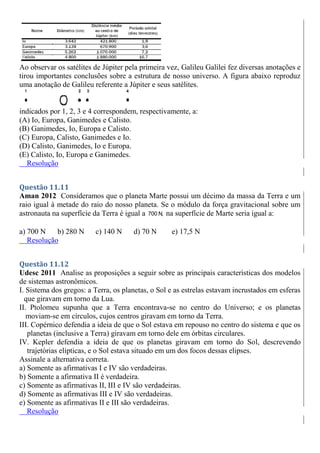 Ao observar os satélites de Júpiter pela primeira vez, Galileu Galilei fez diversas anotações e
tirou importantes conclusões sobre a estrutura de nosso universo. A figura abaixo reproduz
uma anotação de Galileu referente a Júpiter e seus satélites.
indicados por 1, 2, 3 e 4 correspondem, respectivamente, a:
(A) Io, Europa, Ganimedes e Calisto.
(B) Ganimedes, Io, Europa e Calisto.
(C) Europa, Calisto, Ganimedes e Io.
(D) Calisto, Ganimedes, Io e Europa.
(E) Calisto, Io, Europa e Ganimedes.
Resolução
Questão 11.11
Aman 2012 Consideramos que o planeta Marte possui um décimo da massa da Terra e um
raio igual à metade do raio do nosso planeta. Se o módulo da força gravitacional sobre um
astronauta na superfície da Terra é igual a 700 N, na superfície de Marte seria igual a:
a) 700 N b) 280 N c) 140 N d) 70 N e) 17,5 N
Resolução
Questão 11.12
Udesc 2011 Analise as proposições a seguir sobre as principais características dos modelos
de sistemas astronômicos.
I. Sistema dos gregos: a Terra, os planetas, o Sol e as estrelas estavam incrustados em esferas
que giravam em torno da Lua.
II. Ptolomeu supunha que a Terra encontrava-se no centro do Universo; e os planetas
moviam-se em círculos, cujos centros giravam em torno da Terra.
III. Copérnico defendia a ideia de que o Sol estava em repouso no centro do sistema e que os
planetas (inclusive a Terra) giravam em torno dele em órbitas circulares.
IV. Kepler defendia a ideia de que os planetas giravam em torno do Sol, descrevendo
trajetórias elípticas, e o Sol estava situado em um dos focos dessas elipses.
Assinale a alternativa correta.
a) Somente as afirmativas I e IV são verdadeiras.
b) Somente a afirmativa II é verdadeira.
c) Somente as afirmativas II, III e IV são verdadeiras.
d) Somente as afirmativas III e IV são verdadeiras.
e) Somente as afirmativas II e III são verdadeiras.
Resolução
 