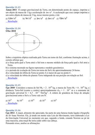 Questão 11.13
Aman 2011 O campo gravitacional da Terra, em determinado ponto do espaço, imprime a
um objeto de massa de 1 kg a aceleração de 2
5m / s . A aceleração que esse campo imprime a
um outro objeto de massa de 3 kg, nesse mesmo ponto, é de:
a) 2
0,6m / s b)
2
1m / s c) 2
3m / s d) 2
5m / s e)
2
15m / s
Resolução
Questão 11.14
Uftsc 2010
Sobre a trajetória elíptica realizada pela Terra em torno do Sol, conforme ilustração acima, é
correto afirmar que:
a) a força pela qual a Terra atrai o Sol tem o mesmo módulo da força pela qual o Sol atrai a
Terra.
b) o sistema mostrado na figura representa o modelo geocêntrico.
c) o período de evolução da Terra em torno do Sol é de aproximadamente 24 horas.
d) a velocidade de órbita da Terra no ponto A é maior do que no ponto C.
e) a velocidade de órbita do planeta Terra independe da sua posição em relação ao Sol.
Resolução
Questão 11.15
Upe 2010 Considere a massa do Sol MS = 2 . 1030
kg, a massa da Terra MT = 6 . 1024
kg, a
distância Terra-Sol (centro a centro) aproximadamente dTS = 1 . 1011
m e a constante de
gravitação universal G = 6,7 . 10-11
Nm2
kg-2
. A ordem de grandeza da força de atração
gravitacional entre o Sol e a Terra vale em N:
a) 1023
b) 1032
c) 1054
d) 1018
e) 1021
Resolução
Questão 11.16
Cps 2012 A maçã, alimento tão apreciado, faz parte de uma famosa lenda ligada à biografia
de Sir Isaac Newton. Ele, já tendo em mente suas Leis do Movimento, teria elaborado a Lei
da Gravitação Universal no momento em que, segundo a lenda, estando Newton ao pé de
uma macieira, uma maçã lhe teria caído sobre sua cabeça.
Pensando nisso, analise as afirmações:
 