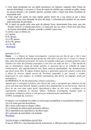 I. Uma maçã pendurada em seu galho permanece em repouso, enquanto duas forças de
mesma intensidade, o seu peso e a força de tração do cabinho que a prende ao galho, atuam
na mesma direção e em sentidos opostos, gerando sobre a maçã uma força resultante de
intensidade nula.
II. Uma maçã em queda cai mais rápido quanto maior for a sua massa já que a força
resultante, nesse caso chamada de peso da maçã, é calculada pelo produto de sua massa
pela aceleração da gravidade.
III. A maçã em queda sofre uma ação do planeta Terra, denominada força peso, que tem
direção vertical e o sentido para baixo, e a maçã, por sua vez, atrai a Terra com uma força
de mesma intensidade e direção, contudo o sentido é para cima.
É correto o que se afirma em
a) I, apenas.
b) II, apenas.
c) I e III, apenas.
d) II e III, apenas.
e) I, II e III.
Resolução
Questão 11.17
Enem . (...) Depois de longas investigações, convenci-me por fim de que o Sol é uma
estrela fixa rodeada de planetas que giram em volta dela e de que ela é o centro e a chama.
Que, além dos planetas principais, há outros de segunda ordem que circulam primeiro como
satélites em redor dos planetas principais e com estes em redor do Sol. (...) Não duvido de
que os matemáticos sejam da minha opinião, se quiserem dar-se ao trabalho de tomar
conhecimento, não superficialmente mas duma maneira aprofundada, das demonstrações
que darei nesta obra. Se alguns homens ligeiros e ignorantes quiserem cometer contra mim
o abuso de invocar alguns passos da Escritura (sagrada), a que torçam o sentido,
desprezarei os seus ataques: as verdades matemáticas não devem ser julgadas senão por
matemáticos.
(COPÉRNICO, N. De Revolutionibus orbium caelestium.)
Aqueles que se entregam à prática sem ciência são como o navegador que embarca em um
navio sem leme nem bússola. Sempre a prática deve fundamentar-se em boa teoria. Antes de
fazer de um caso uma regra geral, experimente-o duas ou três vezes e verifique se as
experiências produzem os mesmos efeitos. Nenhuma investigação humana pode se
considerar verdadeira ciência se não passa por demonstrações matemáticas.
(VINCI, Leonardo da. Carnets.)
O aspecto a ser ressaltado em ambos os textos para exemplificar o racionalismo moderno é
(A) a fé como guia das descobertas.
(B) o senso crítico para se chegar a Deus.
(C) a limitação da ciência pelos princípios bíblicos.
(D) a importância da experiência e da observação.
(E) o princípio da autoridade e da tradição.
Resolução
TEXTO PARA A PRÓXIMA QUESTÃO:
O ano de 2009 foi o Ano Internacional da Astronomia. A 400 anos atrás, Galileu apontou um
 