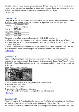 telescópio para o céu, e mudou a nossa maneira de ver o mundo, de ver o universo e de
vermos a nós mesmos. As questões, a seguir, nos colocam diante de constatações e nos
lembram que somos, apenas, uma parte de algo muito maior: o cosmo.
Resolução
Questão 11.18
Uemg 2010 Em seu movimento em torno do Sol, o nosso planeta obedece às leis de Kepler.
A tabela a seguir mostra, em ordem alfabética, os 4 planetas mais próximos do Sol:
Planeta
Distância média do
planeta ao Sol(km)
Marte 227,8x106
Mercúrio 57,8x106
Terra 149,5x106
Vênus 108,2x106
Baseando-se na tabela apresentada acima, só é CORRETO concluir que
a) Vênus leva mais tempo para dar uma volta completa em torno do Sol do que a Terra.
b) a ordem crescente de afastamento desses planetas em relação ao Sol é: Marte, Terra,
Vênus e Mercúrio.
c) Marte é o planeta que demora menos tempo para dar uma volta completa em torno de Sol.
d) Mercúrio leva menos de um ano para dar uma volta completa em torno do Sol.
Resolução
Questão 11.19
Udesc Na figura a seguir, o sul-africano Mark Shuttleworth, que entrou para história como o
segundo turista espacial, depois do empresário norte-americano Dennis Tito, "flutua" a bordo
da Estação Espacial Internacional que se encontra em órbita baixa (entre 350 km e 460 km
da Terra).
Sobre Mark, é correto afirmar:
a) tem a mesma aceleração da Estação Espacial Internacional.
b) não tem peso nessa órbita.
c) tem o poder da levitação.
d) permanece flutuando devido à inércia.
e) tem velocidade menor que a da Estação Espacial Internacional.
Resolução
Questão 11.20
Enem . O sistema de fusos horários foi proposto na Conferência Internacional do Meridiano,
realizada em Washington, em 1884. Cada fuso corresponde a uma faixa de 15º entre dois
meridianos. O meridiano de Greenwich foi escolhido para ser a linha mediana do fuso zero.
 