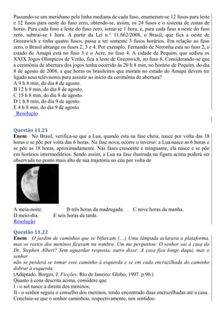 Passando-se um meridiano pela linha mediana de cada fuso, enumeram-se 12 fusos para leste
e 12 fusos para oeste do fuso zero, obtendo-se, assim, os 24 fusos e o sistema de zonas de
horas. Para cada fuso a leste do fuso zero, soma-se 1 hora, e, para cada fuso a oeste do fuso
zero, subtrai-se 1 hora. A partir da Lei n.° 11.662/2008, o Brasil, que fica a oeste de
Greenwich e tinha quatro fusos, passa a ter somente 3 fusos horários. Em relação ao fuso
zero, o Brasil abrange os fusos 2, 3 e 4. Por exemplo, Fernando de Noronha está no fuso 2, o
estado do Amapá está no fuso 3 e o Acre, no fuso 4. A cidade de Pequim, que sediou os
XXIX Jogos Olímpicos de Verão, fica a leste de Greenwich, no fuso 8. Considerando-se que
a cerimônia de abertura dos jogos tenha ocorrido às 20 h 8 min, no horário de Pequim, do dia
8 de agosto de 2008, a que horas os brasileiros que moram no estado do Amapá devem ter
ligado seus televisores para assistir ao início da cerimônia de abertura?
A 9 h 8 min, do dia 8 de agosto.
B 12 h 8 min, do dia 8 de agosto.
C 15 h 8 min, do dia 8 de agosto.
D 1 h 8 min, do dia 9 de agosto.
E 4 h 8 min, do dia 9 de agosto.
Resolução
Questão 11.21
Enem No Brasil, verifica-se que a Lua, quando esta na fase cheia, nasce por volta das 18
horas e se põe por volta das 6 horas. Na fase nova, ocorre o inverso: a Lua nasce as 6 horas e
se põe as 18 horas, aproximadamente. Nas fases crescente e minguante, ela nasce e se põe
em horários intermediários. Sendo assim, a Lua na fase ilustrada na figura acima poderá ser
observada no ponto mais alto de sua trajetória no céu por volta de
A meia-noite. B três horas da madrugada. C nove horas da manha.
D meio-dia. E seis horas da tarde.
Resolução
Questão 11.22
Enem O jardim de caminhos que se bifurcam (....) Uma lâmpada aclarava a plataforma,
mas os rostos dos meninos ficavam na sombra. Um me perguntou: O senhor vai à casa do
Dr. Stephen Albert? Sem aguardar resposta, outro disse: A casa fica longe daqui, mas o
senhor
não se perderá se tomar esse caminho à esquerda e se em cada encruzilhada do caminho
dobrar à esquerda.
(Adaptado. Borges, J. Ficções. Rio de Janeiro: Globo, 1997. p.96.)
Quanto à cena descrita acima, considere que
I - o sol nasce à direita dos meninos;
II - o senhor seguiu o conselho dos meninos, tendo encontrado duas encruzilhadas até a casa.
Concluiu-se que o senhor caminhou, respectivamente, nos sentidos:
 