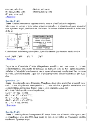 (A) oeste, sul e leste. (B) leste, sul e oeste.
(C) oeste, norte e leste. (D) leste, norte e oeste.
(E) leste, norte e sul.
Resolução
Questão 11.23
Enem Um leitor encontra o seguinte anúncio entre os classificados de um jornal:
Interessado no terreno, o leitor vai ao endereço indicado e, lá chegando, observa um painel
com a planta a seguir, onde estavam destacados os terrenos ainda não vendidos, numerados
de I a V:
Considerando as informações do jornal, é possível afirmar que o terreno anunciado é o
(A) I. (B) II. (C) III. (D) IV. (E) V.
Resolução
Enquanto o Calendário Cristão (Gregoriano) considera um ano como o período
correspondente ao movimento de translação da Terra em torno do Sol . aproximadamente
365 dias, o Calendário Muçulmano se baseia nos movimentos de translação da Lua em torno
da Terra . aproximadamente 12 por ano, o que corresponde a anos intercalados de 254 e 255
dias.
Questão 11.24
Enem Considerando que o Calendário Muçulmano teve início em 622 da era cristã e que
cada 33 anos muçulmanos correspondem a 32 anos cristãos, é possível estabelecer uma
correspondência aproximada de anos entre os dois calendários, dada por:
(C = Anos Cristãos e M = Anos Muçulmanos)
(A) C = M + 622 . (M/33).
(B) C = M . 622 + (C - 622/32).
(C) C = M . 622 . (M/33).
(D) C = M . 622 + (C - 622/33).
(E) C = M + 622 . (M/32).
Resolução
Questão 11.25
Enem O ano muçulmano é composto de 12 meses, dentre eles o Ramadã, mês sagrado para
os muçulmanos que, em 2001, teve início no mês de novembro do Calendário Cristão,
conforme a figura que segue.
 