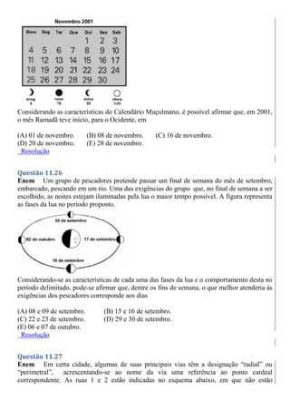 Considerando as características do Calendário Muçulmano, é possível afirmar que, em 2001,
o mês Ramadã teve início, para o Ocidente, em
(A) 01 de novembro. (B) 08 de novembro. (C) 16 de novembro.
(D) 20 de novembro. (E) 28 de novembro.
Resolução
Questão 11.26
Enem Um grupo de pescadores pretende passar um final de semana do mês de setembro,
embarcado, pescando em um rio. Uma das exigências do grupo que, no final de semana a ser
escolhido, as noites estejam iluminadas pela lua o maior tempo possível. A figura representa
as fases da lua no período proposto.
Considerando-se as características de cada uma das fases da lua e o comportamento desta no
período delimitado, pode-se afirmar que, dentre os fins de semana, o que melhor atenderia às
exigências dos pescadores corresponde aos dias
(A) 08 e 09 de setembro. (B) 15 e 16 de setembro.
(C) 22 e 23 de setembro. (D) 29 e 30 de setembro.
(E) 06 e 07 de outubro.
Resolução
Questão 11.27
Enem Em certa cidade, algumas de suas principais vias têm a designação “radial” ou
“perimetral”, acrescentando-se ao nome da via uma referência ao ponto cardeal
correspondente. As ruas 1 e 2 estão indicadas no esquema abaixo, em que não estão
 