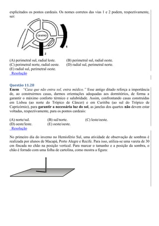 explicitados os pontos cardeais. Os nomes corretos das vias 1 e 2 podem, respectivamente,
ser:
(A) perimetral sul, radial leste. (B) perimetral sul, radial oeste.
(C) perimetral norte, radial oeste. (D) radial sul, perimetral norte.
(E) radial sul, perimetral oeste.
Resolução
Questão 11.28
Enem “Casa que não entra sol, entra médico.” Esse antigo ditado reforça a importância
de, ao construirmos casas, darmos orientações adequadas aos dormitórios, de forma a
garantir o máximo conforto térmico e salubridade. Assim, confrontando casas construídas
em Lisboa (ao norte do Trópico de Câncer) e em Curitiba (ao sul do Trópico de
Capricórnio), para garantir a necessária luz do sol, as janelas dos quartos não devem estar
voltadas, respectivamente, para os pontos cardeais:
(A) norte/sul. (B) sul/norte. (C) leste/oeste.
(D) oeste/leste. (E) oeste/oeste.
Resolução
No primeiro dia do inverno no Hemisfério Sul, uma atividade de observação de sombras é
realizada por alunos de Macapá, Porto Alegre e Recife. Para isso, utiliza-se uma vareta de 30
cm fincada no chão na posição vertical. Para marcar o tamanho e a posição da sombra, o
chão é forrado com uma folha de cartolina, como mostra a figura:
 