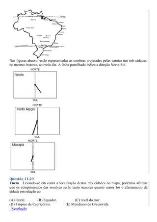 Nas figuras abaixo, estão representadas as sombras projetadas pelas varetas nas três cidades,
no mesmo instante, ao meio dia. A linha pontilhada indica a direção Norte-Sul.
Questão 11.29
Enem Levando-se em conta a localização destas três cidades no mapa, podemos afirmar
que os comprimentos das sombras serão tanto maiores quanto maior for o afastamento da
cidade em relação ao
(A) litoral. (B) Equador. (C) nível do mar.
(D) Trópico de Capricórnio. (E) Meridiano de Greenwich.
Resolução
 