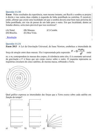 Questão 11.30
Enem Pelos resultados da experiência, num mesmo instante, em Recife a sombra se projeta
à direita e nas outras duas cidades à esquerda da linha pontilhada na cartolina. É razoável,
então, afirmar que existe uma localidade em que a sombra deverá estar bem mais próxima da
linha pontilhada, em vias de passar de um lado para o outro. Em que localidade, dentre as
listadas abaixo, seria mais provável que isso ocorresse?
(A) Natal. (B) Manaus. (C) Cuiabá.
(D) Brasília. (E) Boa Vista.
Resolução
Questão 11.31
Enem 2013 A Lei da Gravitação Universal, de Isaac Newton, estabelece a intensidade da
força de atração entre duas massas. Ela é representada pela expressão:
1 2
2
m m
F G
d
 onde
m1 e m2 correspondem às massas dos corpos, d à distância entre eles, G à constante universal
da gravitação e F à força que um corpo exerce sobre o outro. O esquema representa as
trajetórias circulares de cinco satélites, de mesma massa, orbitando a Terra.
Qual gráfico expressa as intensidades das forças que a Terra exerce sobre cada satélite em
função do tempo?
a) b) c)
 