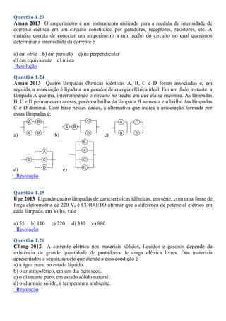 Questão 1.23
Aman 2013 O amperímetro é um instrumento utilizado para a medida de intensidade de
corrente elétrica em um circuito constituído por geradores, receptores, resistores, etc. A
maneira correta de conectar um amperímetro a um trecho do circuito no qual queremos
determinar a intensidade da corrente é
a) em série b) em paralelo c) na perpendicular
d) em equivalente e) mista
Resolução
Questão 1.24
Aman 2013 Quatro lâmpadas ôhmicas idênticas A, B, C e D foram associadas e, em
seguida, a associação é ligada a um gerador de energia elétrica ideal. Em um dado instante, a
lâmpada A queima, interrompendo o circuito no trecho em que ela se encontra. As lâmpadas
B, C e D permanecem acesas, porém o brilho da lâmpada B aumenta e o brilho das lâmpadas
C e D diminui. Com base nesses dados, a alternativa que indica a associação formada por
essas lâmpadas é:
a) b) c)
d) e)
Resolução
Questão 1.25
Upe 2013 Ligando quatro lâmpadas de características idênticas, em série, com uma fonte de
força eletromotriz de 220 V, é CORRETO afirmar que a diferença de potencial elétrico em
cada lâmpada, em Volts, vale
a) 55 b) 110 c) 220 d) 330 e) 880
Resolução
Questão 1.26
Cftmg 2012 A corrente elétrica nos materiais sólidos, líquidos e gasosos depende da
existência de grande quantidade de portadores de carga elétrica livres. Dos materiais
apresentados a seguir, aquele que atende a essa condição é
a) a água pura, no estado líquido.
b) o ar atmosférico, em um dia bem seco.
c) o diamante puro, em estado sólido natural.
d) o alumínio sólido, à temperatura ambiente.
Resolução
 