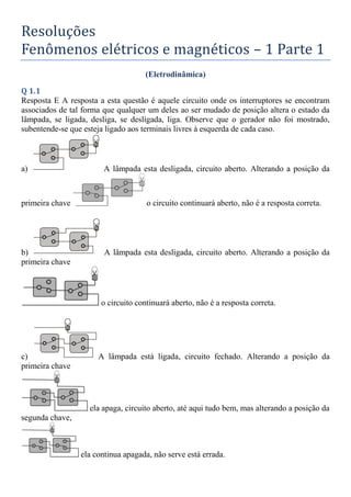 Resoluções
Fenômenos elétricos e magnéticos – 1 Parte 1
(Eletrodinâmica)
Q 1.1
Resposta E A resposta a esta questão é aquele circuito onde os interruptores se encontram
associados de tal forma que qualquer um deles ao ser mudado de posição altera o estado da
lâmpada, se ligada, desliga, se desligada, liga. Observe que o gerador não foi mostrado,
subentende-se que esteja ligado aos terminais livres à esquerda de cada caso.
a) A lâmpada esta desligada, circuito aberto. Alterando a posição da
primeira chave o circuito continuará aberto, não é a resposta correta.
b) A lâmpada esta desligada, circuito aberto. Alterando a posição da
primeira chave
o circuito continuará aberto, não é a resposta correta.
c) A lâmpada está ligada, circuito fechado. Alterando a posição da
primeira chave
ela apaga, circuito aberto, até aqui tudo bem, mas alterando a posição da
segunda chave,
ela continua apagada, não serve está errada.
 
