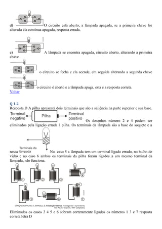 d) O circuito está aberto, a lâmpada apagada, se a primeira chave for
alterada ela continua apagada, resposta errada.
e) A lâmpada se encontra apagada, circuito aberto, alterando a primeira
chave
o circuito se fecha e ela acende, em seguida alterando a segunda chave
o circuito é aberto e a lâmpada apaga, esta é a resposta correta.
Voltar
Q 1.2
Resposta D A pilha apresenta dois terminais que são a saliência na parte superior e sua base.
Os desenhos número 2 e 4 podem ser
eliminados pela ligação errada à pilha. Os terminais da lâmpada são a base do soquete e a
rosca No caso 5 a lâmpada tem um terminal ligado errado, no bulbo de
vidro e no caso 6 ambos os terminais da pilha foram ligados a um mesmo terminal da
lâmpada, não funciona.
Eliminados os casos 2 4 5 e 6 sobram corretamente ligados os números 1 3 e 7 resposta
correta letra D
 
