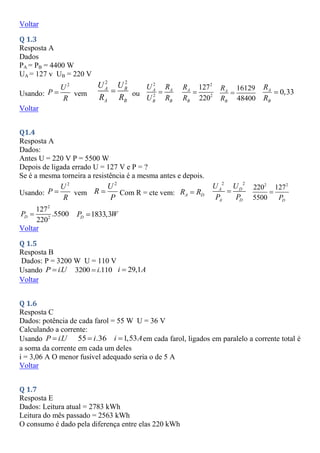 Voltar
Q 1.3
Resposta A
Dados
PA = PB = 4400 W
UA = 127 v UB = 220 V
Usando:
2
U
P
R
 vem
2 2
A B
A B
U U
R R
 ou
2
2
A A
B B
U R
U R

2
2
127
220
A
B
R
R

16129
48400
A
B
R
R
 0,33
A
B
R
R

Voltar
Q1.4
Resposta A
Dados:
Antes U = 220 V P = 5500 W
Depois de ligada errado U = 127 V e P = ?
Se é a mesma torneira a resistência é a mesma antes e depois.
Usando:
2
U
P
R
 vem
2
U
R
P
 Com R = cte vem: A D
R R

2 2
A D
A D
U U
P P

2 2
220 127
5500 D
P

2
2
127
.5500
220
D
P  1833,3
D
P W

Voltar
Q 1.5
Resposta B
Dados: P = 3200 W U = 110 V
Usando .
P iU
 3200 .110
i
 29,1
i A

Voltar
Q 1.6
Resposta C
Dados: potência de cada farol = 55 W U = 36 V
Calculando a corrente:
Usando .
P iU
 55 .36
i
 1,53
i A
 em cada farol, ligados em paralelo a corrente total é
a soma da corrente em cada um deles
i = 3,06 A O menor fusível adequado seria o de 5 A
Voltar
Q 1.7
Resposta E
Dados: Leitura atual = 2783 kWh
Leitura do mês passado = 2563 kWh
O consumo é dado pela diferença entre elas 220 kWh
 