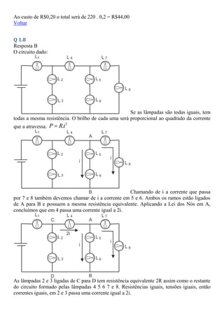 Ao custo de R$0,20 o total será de 220 . 0,2 = R$44,00
Voltar
Q 1.8
Resposta B
O circuito dado:
Se as lâmpadas são todas iguais, tem
todas a mesma resistência. O brilho de cada uma será proporcional ao quadrado da corrente
que a atravessa.
2
.
P Ri

Chamando de i a corrente que passa
por 7 e 8 também devemos chamar de i a corrente em 5 e 6. Ambos os ramos estão ligados
de A para B e possuem a mesma resistência equivalente. Aplicando a Lei dos Nós em A,
concluímos que em 4 passa uma corrente igual a 2i.
As lâmpadas 2 e 3 ligadas de C para D tem resistência equivalente 2R assim como o restante
do circuito formado pelas lâmpadas 4 5 6 7 e 8. Resistências iguais, tensões iguais, então
correntes iguais, em 2 e 3 passa uma corrente igual a 2i.
 