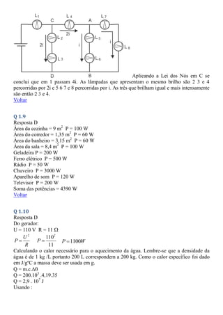 Aplicando a Lei dos Nós em C se
conclui que em 1 passam 4i. As lâmpadas que apresentam o mesmo brilho são 2 3 e 4
percorridas por 2i e 5 6 7 e 8 percorridas por i. As três que brilham igual e mais intensamente
são então 2 3 e 4.
Voltar
Q 1.9
Resposta D
Área da cozinha = 9 m2
P = 100 W
Área do corredor = 1,35 m2
P = 60 W
Área do banheiro = 3,15 m2
P = 60 W
Área da sala = 8,4 m2
P = 100 W
Geladeira P = 200 W
Ferro elétrico P = 500 W
Rádio P = 50 W
Chuveiro P = 3000 W
Aparelho de som P = 120 W
Televisor P = 200 W
Soma das potências = 4390 W
Voltar
Q 1.10
Resposta D
Do gerador:
U = 110 V R = 11 
2
U
P
R

2
110
11
P  1100
P W

Calculando o calor necessário para o aquecimento da água. Lembre-se que a densidade da
água é de 1 kg /L portanto 200 L correspondem a 200 kg. Como o calor específico foi dado
em J/gºC a massa deve ser usada em g.
Q = m.c.
Q = 200.103
.4,19.35
Q = 2,9 . 107
J
Usando :
 
